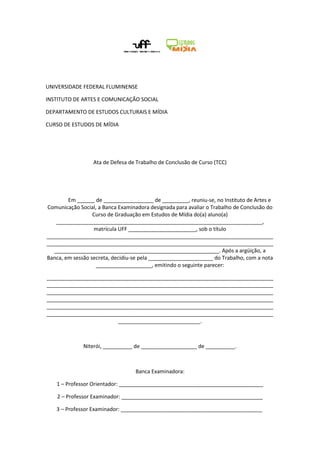 UNIVERSIDADE FEDERAL FLUMINENSE

INSTITUTO DE ARTES E COMUNICAÇÃO SOCIAL

DEPARTAMENTO DE ESTUDOS CULTURAIS E MÍDIA

CURSO DE ESTUDOS DE MÍDIA




                  Ata de Defesa de Trabalho de Conclusão de Curso (TCC)




        Em ______ de _________________ de _________, reuniu-se, no Instituto de Artes e
Comunicação Social, a Banca Examinadora designada para avaliar o Trabalho de Conclusão do
                  Curso de Graduação em Estudos de Mídia do(a) aluno(a)
    ______________________________________________________________________,
                  matrícula UFF _______________________, sob o título
_____________________________________________________________________________
_____________________________________________________________________________
   ________________________________________________________. Após a argüição, a
Banca, em sessão secreta, decidiu-se pela ______________________ do Trabalho, com a nota
                   ___________________, emitindo o seguinte parecer:

_____________________________________________________________________________
_____________________________________________________________________________
_____________________________________________________________________________
_____________________________________________________________________________
_____________________________________________________________________________
_____________________________________________________________________________
                        ____________________________.



              Niterói, __________ de ___________________ de __________.



                                  Banca Examinadora:

   1 – Professor Orientador: _________________________________________________

    2 – Professor Examinador: ________________________________________________

   3 – Professor Examinador: ________________________________________________
 