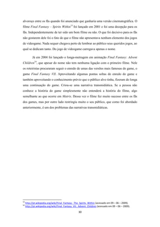 alvoroço entre os fãs quando foi anunciado que ganharia uma versão cinematográfica. O
filme Final Fantasy – Spirits Within53 foi lançado em 2001 e foi uma decepção para os
fãs. Independentemente de ter sido um bom filme ou não. O que foi decisivo para os fãs
não gostarem dele foi o fato de que o filme não apresentava nenhum elemento dos jogos
de videogame. Nada sequer chegava perto de lembrar ao público seus queridos jogos, ao
qual se dedicam tanto. Do jogo de videogame carregava apenas o nome.

           Já em 2004 foi lançado o longa-metragem em animação Final Fantasy: Advent
Children54, que apesar do nome não tem nenhuma ligação com o primeiro filme. Nele
os roteiristas procuraram seguir o enredo de umas das versões mais famosas do game, o
game Final Fantasy VII. Aproveitando algumas pontas soltas do enredo do game e
também aproveitando o conhecimento prévio que o público alvo tinha, fizeram do longa
uma continuação do game. Criou-se uma narrativa transmidiática. Se a pessoa não
conhece a história do game simplesmente não entenderá a história do filme, algo
semelhante ao que ocorre em Matrix. Dessa vez o filme fez muito sucesso entre os fãs
dos games, mas por outro lado restringiu muito o seu público, que como foi abordado
anteriormente, é um dos problemas das narrativas transmidiáticas.




53
     http://pt.wikipedia.org/wiki/Final_Fantasy:_The_Spirits_Within (acessado em 09 – 06 – 2009).
54
     http://pt.wikipedia.org/wiki/Final_Fantasy_VII:_Advent_Children (acessado em 09 – 06 – 2009).

                                                    30
 