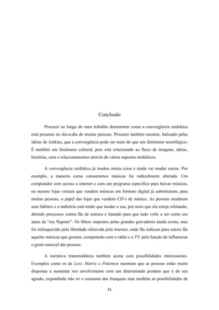 Conclusão

       Procurei ao longo do meu trabalho demonstrar como a convergência midiática
está presente no dia-a-dia de muitas pessoas. Procurei também mostrar, balizado pelas
idéias de Jenkins, que a convergência pode ser mais do que um fenômeno tecnológico:
É também um fenômeno cultural, pois está relacionado ao fluxo de imagens, idéias,
histórias, sons e relacionamentos através de vários suportes midiáticos.

       A convergência midiática já mudou muita coisa e ainda vai mudar outras. Por
exemplo, a maneira como consumimos músicas foi radicalmente alterada. Um
computador com acesso a internet e com um programa específico para baixar músicas,
ou mesmo lojas virtuais que vendem músicas em formato digital já substituíram, para
muitas pessoas, o papel das lojas que vendem CD´s de música. As pessoas mudaram
seus hábitos e a indústria está tendo que mudar a sua, por mais que ela esteja relutando,
abrindo processos contra fãs de música e lutando para que tudo volte a ser como era
antes da “era Napster”. Os filtros impostos pelas grandes gravadores ainda existe, mas
foi enfraquecido pela liberdade oferecida pela internet, onde fãs indicam para outros fãs
aquelas músicas que gostam, competindo com o rádio e a TV pela função de influenciar
o gosto musical das pessoas.

       A narrativa transmidiática também acena com possibilidades interessantes.
Exemplos como os de Lost, Matrix e Pokémon mostram que as pessoas estão muito
dispostas a aumentar seu envolvimento com um determinado produto que é do seu
agrado, expandindo não só o consumo das franquias mas também as possibilidades de

                                           31
 