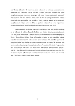 criar formas diferentes de narrativas, onde cada meio se vale de sua característica
específica para contribuir com o universo ficcional da trama, embora seja muito
complicado executar narrativas desse tipo, pois como vimos, quanto mais “camadas”
são colocadas em uma narrativa mais densa ela fica e consequentemente o esforço
empregado para acompanhar essa narrativa é maior, e menos pessoas se interessam em
se dedicar a ela. Há que se ter um delicado equilíbrio entre explorar novas experiências
narrativas mantendo o interesse do público e fazer com que isso gere lucro.

       As empresas em geral estão tendo que re-aprender a lidar com o público, não só
as da indústria da música. Segundo Jenkins, nos Estados Unidos, aproximadamente
57% dos jovens americanos, a maioria abaixo dos 18 anos de idade, tem seus próprios
blogs e fazem filmes digitais. Essas informações circulam na web e também boca-a-
boca. Os consumidores estão cada vez mais tendo voz ativa. Não me refiro apenas a fãs
discuntindo sobre seus objetos de adoração ou reclamando de serviços ou produtos, mas
também estão discutindo política e criando cultura. A grande mídia ainda é hegemônica,
mas a informação está cada vez mais sendo pulverizada, principalmente graças a
internet e suas diversas ferramentas, como blogs, sites de hospedagem de vídeos e sites
de relacionamento. A forma de consumir e de ser relacionar com a mídia está mudando
hoje e concerteza renderá alguns frutos amanhã.




                                           32
 