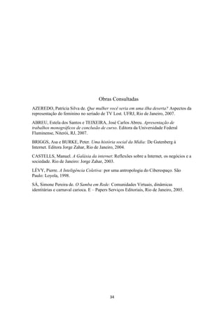 Obras Consultadas
AZEREDO, Patrícia Silva de. Que mulher você seria em uma ilha deserta? Aspectos da
representação do feminino no seriado de TV Lost. UFRJ, Rio de Janeiro, 2007.
ABREU, Estela dos Santos e TEIXEIRA, José Carlos Abreu. Apresentação de
trabalhos monográficos de conclusão de curso. Editora da Universidade Federal
Fluminense, Niterói, RJ, 2007.
BRIGGS, Asa e BURKE, Peter. Uma história social da Mídia: De Gutenberg à
Internet. Editora Jorge Zahar, Rio de Janeiro, 2004.
CASTELLS, Manuel. A Galáxia da internet: Reflexões sobre a Internet, os negócios e a
sociedade. Rio de Janeiro: Jorge Zahar, 2003.
LÉVY, Pierre. A Inteligência Coletiva: por uma antropologia do Ciberespaço. São
Paulo: Loyola, 1998.
SÁ, Simone Pereira de. O Samba em Rede: Comunidades Virtuais, dinâmicas
identitárias e carnaval carioca. E – Papers Serviços Editoriais, Rio de Janeiro, 2005.




                                            34
 