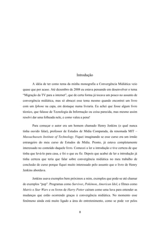 Introdução

       A idéia de ter como tema da minha monografia a Convergência Midiática veio
quase que por acaso. Até dezembro de 2008 eu estava pensando em desenvolver o tema
“Migração da TV para a internet”, que de certa forma já tocava um pouco no assunto de
convergência midiática, mas só abracei esse tema mesmo quando encontrei um livro
com um Iphone na capa, em destaque numa livraria. Eu achei que fosse algum livro
técnico, que falasse de Tecnologia da Informação ou coisa parecida, mas mesmo assim
resolvi dar uma folheada nele, e como valeu a pena!

       Para começar o autor era um homem chamado Henry Jenkins (o qual nunca
tinha ouvido falar), professor de Estudos de Mídia Comparada, da renomada MIT –
Massachussets Institute of Technology. Fiquei imaginando se esse curso era um irmão
estrangeiro do meu curso de Estudos de Mídia. Pronto, já estava completamente
interessado no conteúdo daquele livro. Comecei a ler a introdução e tive certeza de que
tinha que levá-lo para casa, e foi o que eu fiz. Depois que acabei de ler a introdução já
tinha certeza que teria que falar sobre convergência midiática no meu trabalho de
conclusão de curso porque fiquei muito interessado pelo assunto que o livro de Henry
Jenkins abordava.

       Jenkins usava exemplos bem próximos a mim, exemplos que pode-se até chamar
de exemplos “pop”. Programas como Survivor, Pokémon, American Idol, e filmes como
Matrix e Star Wars e os livros de Harry Potter caíram como uma luva para entender as
mudanças que estão ocorrendo graças à convergência midiática. No momento esse
fenômeno ainda está muito ligado a área do entretenimento, como se pode ver pelos


                                           8
 
