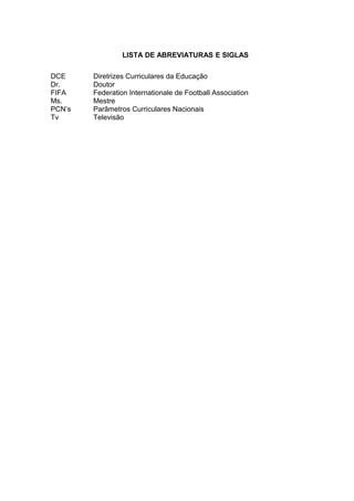 LISTA DE ABREVIATURAS E SIGLAS 
DCE Diretrizes Curriculares da Educação 
Dr. Doutor 
FIFA Federation Internationale de Football Association 
Ms. Mestre 
PCN’s Parâmetros Curriculares Nacionais 
Tv Televisão 
 