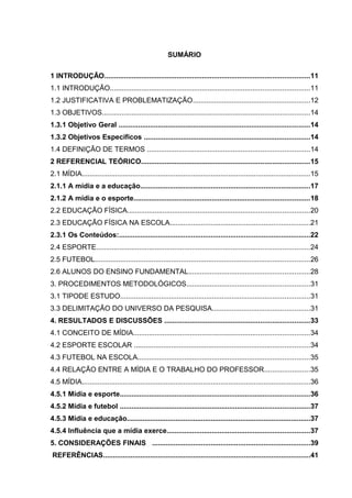 SUMÁRIO 
1 INTRODUÇÃO.........................................................................................................11 
1.1 INTRODUÇÃO......................................................................................................11 
1.2 JUSTIFICATIVA E PROBLEMATIZAÇÃO............................................................12 
1.3 OBJETIVOS..........................................................................................................14 
1.3.1 Objetivo Geral ..................................................................................................14 
1.3.2 Objetivos Específicos .....................................................................................14 
1.4 DEFINIÇÃO DE TERMOS ...................................................................................14 
2 REFERENCIAL TEÓRICO......................................................................................15 
2.1 MÍDIA.....................................................................................................................15 
2.1.1 A mídia e a educação.......................................................................................17 
2.1.2 A mídia e o esporte..........................................................................................18 
2.2 EDUCAÇÃO FÍSICA.............................................................................................20 
2.3 EDUCAÇÃO FÍSICA NA ESCOLA........................................................................21 
2.3.1 Os Conteúdos:..................................................................................................22 
2.4 ESPORTE.............................................................................................................24 
2.5 FUTEBOL..............................................................................................................26 
2.6 ALUNOS DO ENSINO FUNDAMENTAL..............................................................28 
3. PROCEDIMENTOS METODOLÓGICOS...............................................................31 
3.1 TIPODE ESTUDO.................................................................................................31 
3.3 DELIMITAÇÃO DO UNIVERSO DA PESQUISA..................................................31 
4. RESULTADOS E DISCUSSÕES ..........................................................................33 
4.1 CONCEITO DE MÍDIA..........................................................................................34 
4.2 ESPORTE ESCOLAR ..........................................................................................34 
4.3 FUTEBOL NA ESCOLA........................................................................................35 
4.4 RELAÇÃO ENTRE A MÍDIA E O TRABALHO DO PROFESSOR.......................35 
4.5 MÍDIA.....................................................................................................................36 
4.5.1 Mídia e esporte.................................................................................................36 
4.5.2 Mídia e futebol .................................................................................................37 
4.5.3 Mídia e educação..............................................................................................37 
4.5.4 Influência que a mídia exerce.........................................................................37 
5. CONSIDERAÇÕES FINAIS .................................................................................39 
REFERÊNCIAS..........................................................................................................41 
 