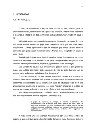1 INTRODUÇÃO 
1.1 INTRODUÇÃO 
11 
O futebol é considerado o esporte mais popular no país, fazendo parte da 
identidade nacional, considerando-se a paixão do brasileiro. “Assim como o carnaval 
e o samba, o futebol é um dos patrimônios culturais brasileiros.” (RIBEIRO, 2003 p. 
1). 
O futebol pertence a uma cultura que passa de geração para geração, onde 
não basta apenas assistir um jogo, mas comemorar cada gol com uma paixão 
inexplicável. O mais significativo é ser um torcedor que almeja ver seu time ser 
campeão, pelo puro prazer de comemorar ao final do jogo, e explodir em alegria a 
cada vitória. 
A paixão pelo futebol surge de modo geral na prática do esporte na rua ou em 
campinhos de futebol, onde o sonho de um garoto e hoje também das garotas é ser 
um ídolo da seleção como Pelé, Neymar e jogar em seu clube do coração. 
Mas também há aqueles que simplesmente gostam pratica-lo pelo prazer de 
jogar, uma prática pelo lazer, pela qualidade de vida ou pela diversão com os 
amigos como as famosas “peladas do final de semana”. 
Com a modernização do país, o crescimento das cidades e o aumento da 
violência nas ruas e o interesse pelo esporte, o futebol é cada vez mais ensinado em 
escolinhas especializadas ou nas escolas em aulas de educação física. Com isso 
presenciamos atualmente o aumento por essa “paixão” chegando à prática do 
esporte até o universo feminino, que ainda infelizmente é pouco explorado. 
Mas há outros aspectos que contribuem para o crescimento do esporte e um 
dos mais importantes é a mídia. Segundo Candido (2010) 
O papel da imprensa, a princípio, é informar a sociedade dos 
acontecimentos que a cercam, mas com o passar dos anos, após um 
contínuo e acentuado processo de globalização mundial a mídia que até 
então era imparcial e objetiva, mudou o seu enfoque, entrando na era da 
"audiência a qualquer custo", antes, exclusiva dos programas de 
"entretenimento". 
A mídia como uma das grandes responsáveis por essa difusão maior do 
esporte o que contribuiu para a transformação do futebol numa fábrica de dinheiro, 
 