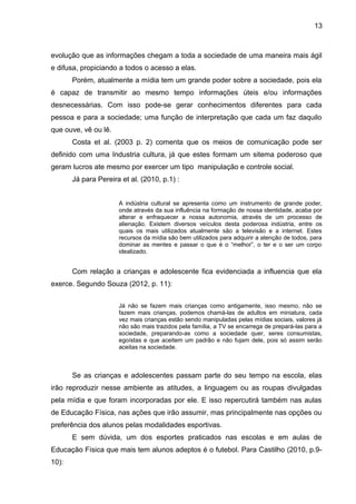 13 
evolução que as informações chegam a toda a sociedade de uma maneira mais ágil 
e difusa, propiciando a todos o acesso a elas. 
Porém, atualmente a mídia tem um grande poder sobre a sociedade, pois ela 
é capaz de transmitir ao mesmo tempo informações úteis e/ou informações 
desnecessárias. Com isso pode-se gerar conhecimentos diferentes para cada 
pessoa e para a sociedade; uma função de interpretação que cada um faz daquilo 
que ouve, vê ou lê. 
Costa et al. (2003 p. 2) comenta que os meios de comunicação pode ser 
definido com uma Industria cultura, já que estes formam um sitema poderoso que 
geram lucros ate mesmo por exercer um tipo manipulação e controle social. 
Já para Pereira et al. (2010, p.1) : 
A indústria cultural se apresenta como um instrumento de grande poder, 
onde através da sua influência na formação de nossa identidade, acaba por 
alterar e enfraquecer a nossa autonomia, através de um processo de 
alienação. Existem diversos veículos desta poderosa indústria, entre os 
quais os mais utilizados atualmente são a televisão e a internet. Estes 
recursos da mídia são bem utilizados para adquirir a atenção de todos, para 
dominar as mentes e passar o que é o “melhor”, o ter e o ser um corpo 
idealizado. 
Com relação a crianças e adolescente fica evidenciada a influencia que ela 
exerce. Segundo Souza (2012, p. 11): 
Já não se fazem mais crianças como antigamente, isso mesmo, não se 
fazem mais crianças, podemos chamá-las de adultos em miniatura, cada 
vez mais crianças estão sendo manipuladas pelas mídias sociais, valores já 
não são mais trazidos pela família, a TV se encarrega de prepará-las para a 
sociedade, preparando-as como a sociedade quer, seres consumistas, 
egoístas e que aceitem um padrão e não fujam dele, pois só assim serão 
aceitas na sociedade. 
Se as crianças e adolescentes passam parte do seu tempo na escola, elas 
irão reproduzir nesse ambiente as atitudes, a linguagem ou as roupas divulgadas 
pela mídia e que foram incorporadas por ele. E isso repercutirá também nas aulas 
de Educação Física, nas ações que irão assumir, mas principalmente nas opções ou 
preferência dos alunos pelas modalidades esportivas. 
E sem dúvida, um dos esportes praticados nas escolas e em aulas de 
Educação Física que mais tem alunos adeptos é o futebol. Para Castilho (2010, p.9- 
10): 
 