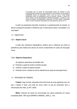 A formação que os meios de comunicação fazem do Futebol é muito 
importante para o estudo do comportamento e das maneiras de se realizar a 
modalidade dentro da Educação Física, uma vez que a mídia atinge 
diretamente tanto os professores como os alunos, criando, a partir daí, 
novos valores, novas interpretações e diferentes paixões [...] sendo aí que a 
mídia do Futebol, principalmente a televisiva, irá inferir sobre a Educação 
Física. O aluno irá querer representar em aula aquilo que ele vê na TV. 
A partir da perspectiva discutida, levanta-se o questionamento do estudo: os 
alunos conseguem perceber a influência que a mídia exerce sobre a sociedade e na 
vida deles? 
1.3 OBJETIVOS 
1.3.1 Objetivo Geral 
A partir dos indicativos bibliográficos verificar qual a influência da mídia na 
preferência pelo futebol dos alunos de ensino fundamental em aulas de Educação 
Física 
1.3.2 Objetivos Específicos 
Os objetivos específicos do trabalho são: 
a) Entender o papel da mídia no âmbito escolar; 
b) Verificar o papel do esporte escolar; 
c) Entender como o futebol se tornou referência em aulas de educação física. 
1.4 DEFINIÇÃO DE TERMOS 
Futebol: Jogo de bola, disputado entre dois times de onze jogadores cad, em 
que o obetivo é fazer uma bola de couro entrar no gol do adversário sem a 
intervenção das mãos. (LUFT, 2002) 
Mídia: Conjunto de meios de comunicação de massa existentes em nossa 
sociedade (Betti, 1997 apud DARIDO e RANGEL, 2005, p. 110) 
14 
 