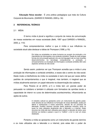 15 
Educação física escolar: É uma prática pedagógica que trata da Cultura 
Corporal de Movimento. (DARIDO E RANGEL 2005 p. 34) 
2 REFERENCIAL TEÓRICO 
2.1 MÍDIA 
O termo mídia é plural e significa o conjunto de meios de comunicação 
de massa existentes em nossa sociedade (Betti, 1997 apud DARIDO e RANGEL, 
2005, p. 110) 
Para compreendermos melhor o que é mídia e sua influência na 
sociedade atual cabe destacar a idéias de Thompson (1998, p.19): 
Em todas as sociedades os seres humanos se ocupam da produção e do 
intercâmbio de informações e de conteúdo simbólico. Desde as mais antigas 
formas de comunicação gestual e de uso da linguagem ate os mais recentes 
desenvolvimentos na tecnologia computacional, a produção, o 
armazenamento e a circulação de informação e conteúdo simbólico têm sido 
aspectos centrais da vida social. 
Sendo assim, podemos ver que Thompson acredita que a mídia é uma 
produção de informações e conteúdo simbólico, e esses são o centro da vida social. 
Deste modo a interferência da mídia na sociedade é real e tal que por vezes define 
padrões de comportamentos o que é inegável, mas também, é inegável que as 
mídias atualmente exercem um papel relevante na disseminação dos saberes. 
Para Pereira et al (2010, p.1) a mídia tem um grande poder de 
persuasão no cotidiano e também é utilizada com formadora de opiniões tendo a 
capacidade de intervir no curso de determinados acontecimentos, influenciando as 
ações de outros. 
A indústria cultural se apresenta como um instrumento de grande poder, 
onde através da sua influência na formação de nossa identidade, acaba por 
alterar e enfraquecer a nossa autonomia, através de um processo de 
alienação. Existem diversos veículos desta poderosa indústria, entre os 
quais os mais utilizados atualmente são a televisão e a internet. Estes 
recursos da mídia são bem utilizados para adquirir a atenção de todos, para 
dominar as mentes e passar o que é o “melhor”, o ter e o ser um corpo 
idealizado. 
Portanto a mídia se apresenta como um instrumento de grande domínio 
e os mais utilizados são a televisão e a internet, pois estas têm o poder de 
 