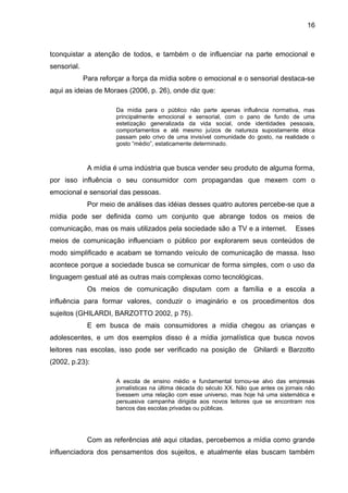 16 
tconquistar a atenção de todos, e também o de influenciar na parte emocional e 
sensorial. 
Para reforçar a força da mídia sobre o emocional e o sensorial destaca-se 
aqui as ideias de Moraes (2006, p. 26), onde diz que: 
Da mídia para o público não parte apenas influência normativa, mas 
principalmente emocional e sensorial, com o pano de fundo de uma 
estetização generalizada da vida social, onde identidades pessoais, 
comportamentos e até mesmo juízos de natureza supostamente ética 
passam pelo crivo de uma invisível comunidade do gosto, na realidade o 
gosto “médio”, estaticamente determinado. 
A mídia é uma indústria que busca vender seu produto de alguma forma, 
por isso influência o seu consumidor com propagandas que mexem com o 
emocional e sensorial das pessoas. 
Por meio de análises das idéias desses quatro autores percebe-se que a 
mídia pode ser definida como um conjunto que abrange todos os meios de 
comunicação, mas os mais utilizados pela sociedade são a TV e a internet. Esses 
meios de comunicação influenciam o público por explorarem seus conteúdos de 
modo simplificado e acabam se tornando veículo de comunicação de massa. Isso 
acontece porque a sociedade busca se comunicar de forma simples, com o uso da 
linguagem gestual até as outras mais complexas como tecnológicas. 
Os meios de comunicação disputam com a família e a escola a 
influência para formar valores, conduzir o imaginário e os procedimentos dos 
sujeitos (GHILARDI, BARZOTTO 2002, p 75). 
E em busca de mais consumidores a mídia chegou as crianças e 
adolescentes, e um dos exemplos disso é a mídia jornalística que busca novos 
leitores nas escolas, isso pode ser verificado na posição de Ghilardi e Barzotto 
(2002, p.23): 
A escola de ensino médio e fundamental tornou-se alvo das empresas 
jornalísticas na última década do século XX. Não que antes os jornais não 
tivessem uma relação com esse universo, mas hoje há uma sistemática e 
persuasiva campanha dirigida aos novos leitores que se encontram nos 
bancos das escolas privadas ou públicas. 
Com as referências até aqui citadas, percebemos a mídia como grande 
influenciadora dos pensamentos dos sujeitos, e atualmente elas buscam também 
 