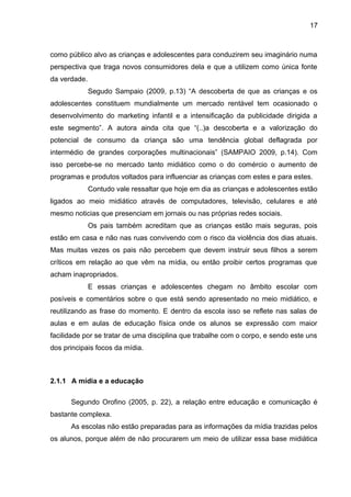 17 
como público alvo as crianças e adolescentes para conduzirem seu imaginário numa 
perspectiva que traga novos consumidores dela e que a utilizem como única fonte 
da verdade. 
Segudo Sampaio (2009, p.13) “A descoberta de que as crianças e os 
adolescentes constituem mundialmente um mercado rentável tem ocasionado o 
desenvolvimento do marketing infantil e a intensificação da publicidade dirigida a 
este segmento”. A autora ainda cita que “(..)a descoberta e a valorização do 
potencial de consumo da criança são uma tendência global deflagrada por 
intermédio de grandes corporações multinacionais” (SAMPAIO 2009, p.14). Com 
isso percebe-se no mercado tanto midiático como o do comércio o aumento de 
programas e produtos voltados para influenciar as crianças com estes e para estes. 
Contudo vale ressaltar que hoje em dia as crianças e adolescentes estão 
ligados ao meio midiático através de computadores, televisão, celulares e até 
mesmo noticias que presenciam em jornais ou nas próprias redes sociais. 
Os pais também acreditam que as crianças estão mais seguras, pois 
estão em casa e não nas ruas convivendo com o risco da violência dos dias atuais. 
Mas muitas vezes os pais não percebem que devem instruir seus filhos a serem 
críticos em relação ao que vêm na mídia, ou então proibir certos programas que 
acham inapropriados. 
E essas crianças e adolescentes chegam no âmbito escolar com 
posíveis e comentários sobre o que está sendo apresentado no meio midiático, e 
reutilizando as frase do momento. E dentro da escola isso se reflete nas salas de 
aulas e em aulas de educação física onde os alunos se expressão com maior 
facilidade por se tratar de uma disciplina que trabalhe com o corpo, e sendo este uns 
dos principais focos da mídia. 
2.1.1 A mídia e a educação 
Segundo Orofino (2005, p. 22), a relação entre educação e comunicação é 
bastante complexa. 
As escolas não estão preparadas para as informações da mídia trazidas pelos 
os alunos, porque além de não procurarem um meio de utilizar essa base midiática 
 