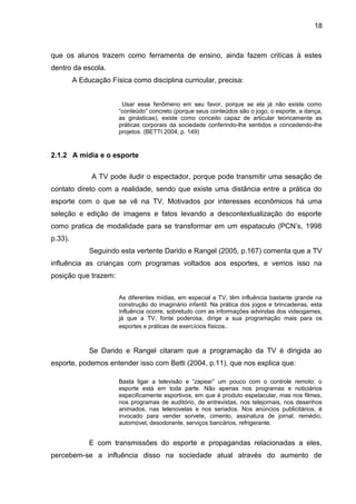 18 
que os alunos trazem como ferramenta de ensino, ainda fazem critícas à estes 
dentro da escola. 
A Educação Física como disciplina curricular, precisa: 
Usar esse fenômeno em seu favor, porque se ela já não existe como 
“conteúdo” concreto (porque seus conteúdos são o jogo, o esporte, a dança, 
as ginásticas), existe como conceito capaz de articular teoricamente as 
práticas corporais da sociedade conferindo-lhe sentidos e concedendo-lhe 
projetos. (BETTI 2004, p. 149) 
2.1.2 A mídia e o esporte 
A TV pode iludir o espectador, porque pode transmitir uma sesação de 
contato direto com a realidade, sendo que existe uma distância entre a prática do 
esporte com o que se vê na TV. Motivados por interesses econômicos há uma 
seleção e edição de imagens e fatos levando a descontextualização do esporte 
como pratica de modalidade para se transformar em um espataculo (PCN’s, 1998 
p.33). 
Seguindo esta vertente Darido e Rangel (2005, p.167) comenta que a TV 
influência as crianças com programas voltados aos esportes, e vemos isso na 
posição que trazem: 
As diferentes mídias, em especial a TV, têm influência bastante grande na 
construção do imaginário infantil. Na prática dos jogos e brincadeiras, esta 
influência ocorre, sobretudo com as informações advindas dos videogames, 
já que a TV, fonte poderosa, dirige a sua programação mais para os 
esportes e práticas de exercícios físicos. 
Se Darido e Rangel citaram que a programação da TV é dirigida ao 
esporte, podemos entender isso com Betti (2004, p.11), que nos explica que: 
Basta ligar a televisão e “zapear” um pouco com o controle remoto: o 
esporte está em toda parte. Não apenas nos programas e noticiários 
especificamente esportivos, em que é produto espetacular, mas nos filmes, 
nos programas de auditório, de entrevistas, nos telejornais, nos desenhos 
animados, nas telenovelas e nos seriados. Nos anúncios publicitários, é 
invocado para vender sorvete, cimento, assinatura de jornal, remédio, 
automóvel, desodorante, serviços bancários, refrigerante. 
E com transmissões do esporte e propagandas relacionadas a eles, 
percebem-se a influência disso na sociedade atual através do aumento de 
 