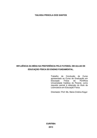 TAILISSA PRISCILA DOS SANTOS 
INFLUÊNCIA DA MÍDIA NA PREFERÊNCIA PELO FUTEBOL EM AULAS DE 
EDUCAÇÃO FÍSICA DO ENSINO FUNDAMENTAL. 
Trabalho de Conclusão de Curso 
apresentado ao Curso de Graduação em 
Educação Física da Pontifícia 
Universidade Católica do Paraná, como 
requisito parcial à obtenção do título de 
Licenciatura em Educação Física. 
Orientador: Prof. Ms. Maria Cristina Kogut 
CURITIBA 
2013 
 