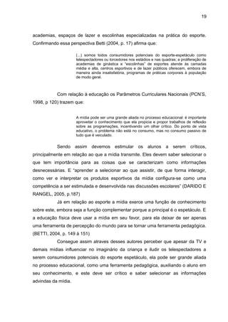 19 
academias, espaços de lazer e escolinhas especializadas na prática do esporte. 
Confirmando essa perspectiva Betti (2004, p. 17) afirma que: 
(...) somos todos consumidores potenciais do esporte-espetáculo como 
telespectadores ou torcedores nos estádios e nas quadras; a proliferação de 
academias de ginástica e “escolinhas” de esportes atende às camadas 
média e alta, centros esportivos e de lazer públicos oferecem, embora de 
maneira ainda insatisfatória, programas de práticas corporais à população 
de modo geral. 
Com relação à educação os Parâmetros Curriculares Nacionais (PCN’S, 
1998, p 120) trazem que: 
A mídia pode ser uma grande aliada no processo educacional: é importante 
aproveitar o conhecimento que ela propicia e propor trabalhos de reflexão 
sobre as programações, incentivando um olhar crítico. Do ponto de vista 
educativo, o problema não está no consumo, mas no consumo passivo de 
tudo que é veiculado. 
Sendo assim devemos estimular os alunos a serem críticos, 
principalmente em relação ao que a mídia transmite. Eles devem saber selecionar o 
que tem importância para as coisas que se caracterizam como informações 
desnecessárias. E “aprender a selecionar ao que assistir, de que forma interagir, 
como ver e interpretar os produtos esportivos da mídia configura-se como uma 
competência a ser estimulada e desenvolvida nas discussões escolares” (DARIDO E 
RANGEL, 2005, p.187) 
Já em relação ao esporte a mídia exerce uma função de conhecimento 
sobre este, embora seja a função complementar porque a principal é o espetáculo. E 
a educação física deve usar a mídia em seu favor, para ela deixar de ser apenas 
uma ferramenta de percepção do mundo para se tornar uma ferramenta pedagógica. 
(BETTI, 2004, p. 149 á 151) 
Consegue assim atraves desses autores perceber que apesar da TV e 
demais mídias influenciar no imaginário da criança e iludir os telespectadores a 
serem consumidores potenciais do esporte espetáculo, ela pode ser grande aliada 
no processo educacional, como uma ferramenta pedagógica, auxiliando o aluno em 
seu conhecimento, e este deve ser crítico e saber selecionar as informações 
advindas da mídia. 
 