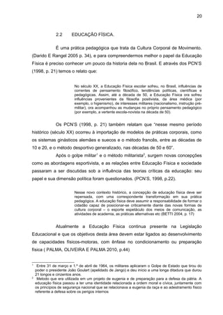 2.2 EDUCAÇÃO FÍSICA. 
20 
É uma prática pedagógica que trata da Cultura Corporal de Movimento. 
(Darido E Rangel 2005 p. 34), e para compreendermos melhor o papel da Educação 
Física é preciso conhecer um pouco da historia dela no Brasil. E através dos PCN’S 
(1998, p. 21) temos o relato que: 
No século XX, a Educação Física escolar sofreu, no Brasil, influências de 
correntes de pensamento filosófico, tendências políticas, científicas e 
pedagógicas. Assim, até a década de 50, a Educação Física ora sofreu 
influências provenientes da filosofia positivista, da área médica (por 
exemplo, o higienismo), de interesses militares (nacionalismo, instrução pré-militar), 
ora acompanhou as mudanças no próprio pensamento pedagógico 
(por exemplo, a vertente escola-novista na década de 50). 
Os PCN’S (1998, p. 21) também relatam que “nesse mesmo período 
histórico (século XX) ocorreu à importação de modelos de práticas corporais, como 
os sistemas ginásticos alemães e suecos e o método francês, entre as décadas de 
10 e 20, e o método desportivo generalizado, nas décadas de 50 e 60”. 
Após o golpe militar1 e o método militarista2, surgem novas concepções 
como as abordagens esportivista, e as relações entre Educação Física e sociedade 
passaram a ser discutidas sob a influência das teorias críticas da educação: seu 
papel e sua dimensão política foram questionados. (PCN’S, 1998, p.22). 
Nesse novo contexto histórico, a concepção de educação física deve ser 
repensada, com uma correspondente transformação em sua prática 
pedagógica. A educação física deve assumir a responsabilidade de formar o 
cidadão capaz de posicionar-se criticamente diante das novas formas de 
cultura corporal – o esporte espetáculo dos meios de comunicação, as 
atividades de academia, as práticas alternativas etc (BETTI 2004, p. 17) 
Atualmente a Educação Física continua presente na Legislação 
Educacional e que os objetivos desta área devem estar ligados ao desenvolvimento 
de capacidades físicos-motoras, com ênfase no condicionamento ou preparação 
física ( PALMA, OLIVEIRA E PALMA 2010, p.44) 
1 Entre 31 de março e 1.º de abril de 1964, os militares aplicaram o Golpe de Estado que tirou do 
poder o presidente João Goulart (apelidado de Jango) e deu início a uma longa ditadura que durou 
21 longos e cinzentos anos. 
2 Metodo que era utilizada em um projeto de eugenia e de preparação para a defesa da pátria. A 
educação física passou a ter uma identidade relacionada a ordem moral e cívica, juntamente com 
os princípios de segurança nacional que se relacionava a eugenia da raça e ao adestramento físico 
referente a defesa sobre os perigos internos 
 