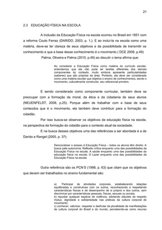 2.3 EDUCAÇÃO FÍSICA NA ESCOLA 
21 
A inclusão da Educação Física na escola ocorreu no Brasil em 1851 com 
a reforma Couto Ferraz (DARIDO, 2003, p. 1,). E ao incluí-la na escola como uma 
matéria, deve-se ter clareza de seus objetivos e da possibilidade de transmitir os 
conhecimento e que a base desse conhecimento é o movimento ( DCE 2008, p.49) 
Palma, Oliveira e Palma (2010, p.49) ao discutir o tema afirma que: 
Ao considerar a Educação Física como matéria do currículo escolar, 
entendemos que ela não pode ter tarefas diferentes dos demais 
componentes do contexto, muito embora apresente particularidades 
(saberes) que são próprias da área. Portanto, ela deve ser considerada 
como uma matéria escolar que objetiva o ensino de conhecimentos, sendo o 
movimento, culturalmente construído, seu referencial primário. 
E sendo considerado como componente curricular, também deve se 
preocupar com a formação da moral, da ética e da cidadania de seus alunos 
(NEUENFELDT, 2008, p.25). Porque além de trabalhar com a base de seus 
conteúdos que é o movimento, ela também deve contribuir para a formação do 
cidadão. 
Por isso busca-se observar os objetivos da educação física na escola, 
na perspectiva da formação do cidadão para o contexto atual da sociedade. 
E na busca desses objetivos uma das referências a ser abordada é a de 
Darido e Rangel (2005, p. 37): 
Democratizar o acesso à Educação Física – todos os alunos têm direito; A 
busca pela autonomia; Reflexão crítica enquanto uma das possibilidades da 
Educação Física na escola; A saúde enquanto uma das possibilidades da 
educação física na escola; O Lazer enquanto uma das possibilidades da 
Educação Física na escola. 
Outra referência são os PCN’S (1998, p. 63) que citam que os objetivos 
que devem ser trabalhados no ensino fundamental são: 
a) Participar de atividades corporais, estabelecendo relações 
equilibradas e construtivas com os outros, reconhecendo e respeitando 
características físicas e de desempenho de si próprio e dos outros, sem 
discriminar por características pessoais, físicas, sexuais ou sociais; 
b) repudiar qualquer espécie de violência, adotando atitudes de respeito 
mútuo, dignidade e solidariedade nas práticas da cultura corporal de 
movimento; 
c) conhecer, valorizar, respeitar e desfrutar da pluralidade de manifestações 
de cultura corporal do Brasil e do mundo, percebendo-as como recurso 
 