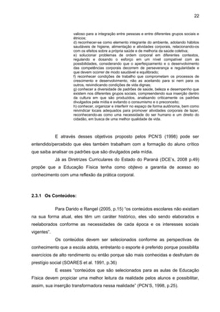 22 
valioso para a integração entre pessoas e entre diferentes grupos sociais e 
étnicos; 
d) reconhecer-se como elemento integrante do ambiente, adotando hábitos 
saudáveis de higiene, alimentação e atividades corporais, relacionando-os 
com os efeitos sobre a própria saúde e de melhoria da saúde coletiva; 
e) solucionar problemas de ordem corporal em diferentes contextos, 
regulando e dosando o esforço em um nível compatível com as 
possibilidades, considerando que o aperfeiçoamento e o desenvolvimento 
das competências corporais decorrem de perseverança e regularidade e 
que devem ocorrer de modo saudável e equilibrado; 
f) reconhecer condições de trabalho que comprometam os processos de 
crescimento e desenvolvimento, não as aceitando para si nem para os 
outros, reivindicando condições de vida dignas; 
g) conhecer a diversidade de padrões de saúde, beleza e desempenho que 
existem nos diferentes grupos sociais, compreendendo sua inserção dentro 
da cultura em que são produzidos, analisando criticamente os padrões 
divulgados pela mídia e evitando o consumismo e o preconceito; 
h) conhecer, organizar e interferir no espaço de forma autônoma, bem como 
reivindicar locais adequados para promover atividades corporais de lazer, 
reconhecendo-as como uma necessidade do ser humano e um direito do 
cidadão, em busca de uma melhor qualidade de vida. 
E através desses objetivos proposto pelos PCN’S (1998) pode ser 
entendido/percebido que eles também trabalham com a formação do aluno crítico 
que saiba analisar os padrões que são divulgados pela mídia. 
Já as Diretrizes Curriculares do Estado do Paraná (DCE’s, 2008 p.49) 
propõe que a Educação Física tenha como objtevo a garantia de acesso ao 
conhecimento com uma reflexão da prática corporal. 
2.3.1 Os Conteúdos: 
Para Darido e Rangel (2005, p.15) “os conteúdos escolares não existiam 
na sua forma atual, eles têm um caráter histórico, eles vão sendo elaborados e 
reelaborados conforme as necessidades de cada época e os interesses sociais 
vigentes”. 
Os conteúdos devem ser selecionados conforme as perspectivas de 
conhecimento que a escola adota, entretanto o esporte é preferido porque possibilita 
exercícios de alto rendimento ou então porque são mais conhecidas e desfrutam de 
prestígio social (SOARES et al. 1991, p.36) 
E esses “conteúdos que são selecionados para as aulas de Educação 
Física devem propiciar uma melhor leitura da realidade pelos alunos e possibilitar, 
assim, sua inserção transformadora nessa realidade” (PCN’S, 1998, p.25). 
 