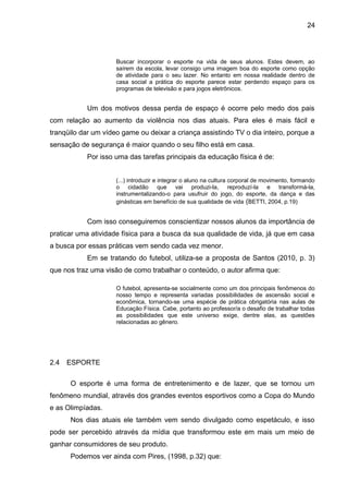 Buscar incorporar o esporte na vida de seus alunos. Estes devem, ao 
saírem da escola, levar consigo uma imagem boa do esporte como opção 
de atividade para o seu lazer. No entanto em nossa realidade dentro de 
casa social a prática do esporte parece estar perdendo espaço para os 
programas de televisão e para jogos eletrônicos. 
Um dos motivos dessa perda de espaço é ocorre pelo medo dos pais 
com relação ao aumento da violência nos dias atuais. Para eles é mais fácil e 
tranqüilo dar um vídeo game ou deixar a criança assistindo TV o dia inteiro, porque a 
sensação de segurança é maior quando o seu filho está em casa. 
Por isso uma das tarefas principais da educação física é de: 
(...) introduzir e integrar o aluno na cultura corporal de movimento, formando 
o cidadão que vai produzi-la, reproduzí-la e transformá-la, 
instrumentalizando-o para usufruir do jogo, do esporte, da dança e das 
ginásticas em benefício de sua qualidade de vida (BETTI, 2004, p.19) 
Com isso conseguiremos conscientizar nossos alunos da importância de 
praticar uma atividade física para a busca da sua qualidade de vida, já que em casa 
a busca por essas práticas vem sendo cada vez menor. 
Em se tratando do futebol, utiliza-se a proposta de Santos (2010, p. 3) 
que nos traz uma visão de como trabalhar o conteúdo, o autor afirma que: 
O futebol, apresenta-se socialmente como um dos principais fenômenos do 
nosso tempo e representa variadas possibilidades de ascensão social e 
econômica, tornando-se uma espécie de prática obrigatória nas aulas de 
Educação Física. Cabe, portanto ao professor/a o desafio de trabalhar todas 
as possibilidades que este universo exige, dentre elas, as questões 
relacionadas ao gênero. 
2.4 ESPORTE 
O esporte é uma forma de entretenimento e de lazer, que se tornou um 
fenômeno mundial, através dos grandes eventos esportivos como a Copa do Mundo 
e as Olimpíadas. 
Nos dias atuais ele também vem sendo divulgado como espetáculo, e isso 
pode ser percebido através da mídia que transformou este em mais um meio de 
ganhar consumidores de seu produto. 
Podemos ver ainda com Pires, (1998, p.32) que: 
24 
 