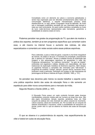 Consolidado como um elemento da cultura e economia globalizadas e 
sendo hoje organizado para ser difundido prioritariamente pelos meios de 
comunicação eletrônica, o esporte mercadorizado precisou ainda 
espetaculizar-se, ou seja, adotar a linguagem visual da televisão, de modo 
que a mensagem publicitária veiculada por seu intermédio seja sempre e 
cada vez mais contundente. Só assim serão mantidos e ampliados os níveis 
de lucro (valor-de-troca) representados pela mercadoria, garantindo a 
estabilidade do sistema criado em torno. 
Podemos perceber nas grades da programação da TV, que alem de mostrar a 
prática dos esportes, também já se tem programas específicos que comentam sobre 
esse, e até mesmo na internet houve o aumento das noticias, de sites 
especializados e comentário em redes sociais sobre essas práticas esportivas. 
Para a televisão, e para a midia em geral, o esporte é uma fonte inesgotável 
de notícias, de público e de lucro. O momento da competição, propriamente 
dito, é apenas um "pré-texto". Novas e múltiplas formas de exploração das 
imagens e dos personagens esportivos se apresentam a cada dia. 
Programas retrospectivos, "os melhores momentos", "os gols da rodada", 
entrevistas com jogadores e atletas, debates com especialistas, são tipos 
tradicionais de exploração mediática do fenômeno esportivo. Além desses, 
os jogadores famosos e campeões são chamados para "talk-shows" e 
programas de auditório. Cantam, dançam, gravam discos, escrevem livros, 
produzem moda e perfumes. Participam de novelas ou são inspiradores de 
personagens de filmes e histórias de ficção ( KENSKI, 1995, p. 131). 
Ao perceber isso devemos pelo menos na escola trabalhar o esporte como 
uma prática esportiva dentro das aulas de educação física e não somente um 
espetáculo para obter novos consumidores para o mercado da mídia. 
Segundo Rosário e Darido (2005, p. 167) 
A Educação Física possui um vasto conteúdo formado pelas diversas 
manifestações corporais criadas pelo ser humano ao longo dos anos. São 
eles jogos, brincadeiras, danças, esportes, ginásticas, lutas, etc. Este 
conjunto de práticas tem sido chamado de cultura corporal de movimento, 
cultura corporal, cultura de movimento, etc. Por se tratar de um conjunto de 
saberes diversificado e riquíssimo, existe a possibilidade de transmiti-lo na 
escola, porém não é o que se observa na maioria das aulas de Educação 
Física. 
O que se observa é a predominância do esporte, mas especificamente de 
vôlei e futebol em aulas de educação física. 
25 
 