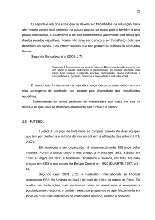 26 
O esporte é um dos eixos que se devem ser trabalhados na educação física 
ate mesmo porque está presente na cultura popular de nosso país e também é uma 
prática motivadora. E atualmente e de fácil conhecimento justamente pela mídia que 
divulga eventos esportivos. Porém não deve ser o único a ser trabalhado, pois isso 
desmotiva os alunos, e os tornam sujeitos que não gostam de práticas de atividades 
físicas. 
Segundo Gonçalvez et al (2008, p.7): 
O esporte é fundamental na vida da criança! Não somente pelo impacto que 
tem sobre a saúde, reduzindo a probabilidade de muitas doenças, mas 
sobre tudo porque o esporte envolve participação, reúne indivíduos e 
comunidades e, portanto, promove a diversidade e inclusão social. 
E sendo este fundamental na vida da criança devemos entendê-lo com um 
eixo abrangente de conteúdo, ate mesmo pela diversidade das modalidades 
esportivas. 
Normalmente os alunos preferem as modalidades que estão em alta na 
mídia, e as que mais se destacam atualmente são o vôlei e o futebol. 
2.5 FUTEBOL 
Futebol é um jogo de bola onde se compete através de duas equipes 
que tem por objetivo a a entrada da bola no gol sem a utilização das mãos (LUFT, 
2002). 
Ele começou a ser organizado há aproximadamente 150 anos pelos 
ingleses. Porem o futebol como é hoje chegou à França em 1872, à Suíça em 
1879, á Bélgica em 1880, à Alemanha, Dinamarca e Holanda, em 1889. Na Itália 
chegou em 1893 e nos países da Europa Central em 1900 (DUARTE, 1997, p.3 - 
5). 
Segundo Leal (2001, p.25) a Federation Internationale de Football 
Association FIFA, foi fundada no dia 21 de maio de 1904, na cidade de Paris. Ela 
auxiliou as Federações mais poderosas como as americanas e europeias a 
popularizarem o esporte, e também executou programas de aperfeiçoamento em 
todos os níveis nas federações de continentes africano, asiático e oceânico. 
 