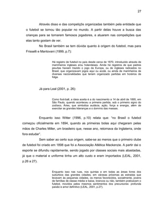 27 
Através disso e das competiçõs organizadas também pela entidade que 
o futebol se tornou tão popular no mundo. A partir delas houve a busca das 
crianças para se tornarem famosos jogadores, e atuarem nas competições que 
elas tanto gostam de ver. 
No Brasil também se tem dúvida quanto à origem do futebol, mas para 
Frisselli e Mantovani (1999, p.7): 
Há registro de futebol no país desde cerca de 1870, introduzido através de 
marinheiros ingleses e/ou holandeses. Ainda há registros de que padres 
jesuítas haviam trazido o jogo da Europa, ou de ingleses radicados no 
Brasil, que organizavam jogos aqui ou acolá, ou ainda de marinheiros de 
diversas nacionalidades que teriam organizado partidas em horários de 
folga. 
Já para Leal (2001, p. 26): 
Como foot-ball, a ideia aceita é a do nascimento a 14 de abril de 1895, em 
São Paulo, quando aconteceu a primeira partida, sob o primeiro signo do 
zodíaco, Áries, que simboliza audácia, ação, força e energia, além de 
exercitar as grandes lideranças e o domínio das massas. 
Enquanto isso Witter (1996, p.10) relata que: “no Brasil o futebol 
começou oficialmente em 1894, quando as primeiras bolas aqui chegaram pelas 
mãos de Charles Miller, um brasileiro que, nesse ano, retornava da Inglaterra, onde 
fora estudar”. 
Sem saber ao certo sua origem, sabe-se ao menos que o primeiro clube 
de futebol foi criado em 1898 que foi a Associação Atlética Mackenzie. A partir dai o 
esporte se difundiu rapidamente, sendo jogado por classes sociais mais abastadas, 
já que o material e uniforme tinha um alto custo e eram importados (LEAL, 2001, 
p.26 a 27). 
Enquanto isso nas ruas, nos quintas e em todas as áreas livres dos 
subúrbios das grandes cidades, em várzeas próximas as estradas que 
levavam às pequenas cidades, os menos favorecidos, socialmente, jovens 
de famílias de classe média e baixa, brancos ou não, também praticavam o 
futebol, movidos pelos mesmos sentimentos dos precursores: profunda 
paixão e amor definitivo (LEAL, 2001, p.27). 
 