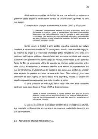 Atualmente essa prática do futebol de rua que estimula as crianças a 
gostarem desse esporte e ate de terem sonhos de um dia serem jogadores no time 
que torcem. 
Com relação às crianças e adolescente, Castilho (2010, p.37) diz que: 
O futebol está completamente presente na cultura do brasileiro, sendo que 
dificilmente as crianças, jovens e adolescentes, não serão consumidores 
dele mesmo que de forma indireta, uma vez que elas já estão neste ciclo 
incontrolável, cabe a instituição responsável pela educação e ensino trazê-lo 
aos seus objetivos, ou seja, através da linguagem do futebol aproximar as 
crianças à linguagem escolar. 
Sendo assim o futebol é uma pratica esportiva presente na cultura 
brasileira, e vemos isso através da TV, propaganda, estádio cheio em dias de jogos, 
ou mesmo as brigas e a violências praticadas pelos “torcedores” dos times que 
destroem patrimônios públicos, dizendo fazer isso em nome do clube. Até mesmo 
quando há um grande evento como a copa do mundo, onde vemos o país parar na 
frente da TV, na torcida pela vitória da seleção, as crianças estão presentes entre 
esse público. Através disso, a influência da mídia e até mesmo da própria cultura em 
que se transformou o futebol chega às escolas e aos alunos que gostam de praticar 
esse esporte tão popular em aulas de educação física. Eles imitam jogadas que 
assistiram de seus ídolos, as falas desse meio esportivo, roupas, e cabelos de 
jogadores populares ou daqueles que estão em alta na mídia. 
E para professor de educação física saber lidar com esse conteúdo 
dentro de suas aulas Souza e Araújo (2007, p 4) comenta que: 
Mesmo o futebol considerado o esporte coletivo mais popular do país 
devemos contextualizá-lo enquanto conteúdo nas aulas de educação física, 
a fim de que compreendamos o seu real valor dentro do ambiente sócio-cultural 
que o produz. 
E para isso acontecer o professor também deve conhecer seus alunos, 
sua realidade, contexto social em que vive e até mesmo a modalidade de ensino em 
que se encontram. 
2.6 ALUNOS DO ENSINO FUNDAMENTAL 
28 
 