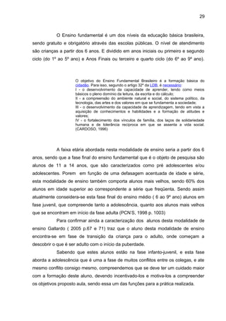 29 
O Ensino fundamental é um dos níveis da educação básica brasileira, 
sendo gratuito e obrigatório através das escolas públicas. O nível de atendimento 
são crianças a partir dos 6 anos. E dividido em anos iniciais ou primeiro e segundo 
ciclo (do 1º ao 5º ano) e Anos Finais ou terceiro e quarto ciclo (do 6º ao 9º ano). 
O objetivo do Ensino Fundamental Brasileiro é a formação básica do 
cidadão. Para isso, segundo o artigo 32º da LDB, é necessário: 
I - o desenvolvimento da capacidade de aprender, tendo como meios 
básicos o pleno domínio da leitura, da escrita e do cálculo; 
II - a compreensão do ambiente natural e social, do sistema político, da 
tecnologia, das artes e dos valores em que se fundamenta a sociedade; 
III - o desenvolvimento da capacidade de aprendizagem, tendo em vista a 
aquisição de conhecimentos e habilidades e a formação de atitudes e 
valores; 
IV - o fortalecimento dos vínculos de família, dos laços de solidariedade 
humana e de tolerância recíproca em que se assenta a vida social. 
(CARDOSO, 1996) 
A faixa etária abordada nesta modalidade de ensino seria a partir dos 6 
anos, sendo que a fase final do ensino fundamental que é o objeto de pesquisa são 
alunos de 11 a 14 anos, que são caracterizados como pré adolescentes e/ou 
adolescentes. Porem em função de uma defasagem acentuada de idade e série, 
esta modalidade de ensino também comporta alunos mais velhos, sendo 60% dos 
alunos em idade superior ao correspondente a série que freqüenta. Sendo assim 
atualmente conseidera-se esta fase final do ensino médio ( 6 ao 9º ano) alunos em 
fase juvenil, que compreende tanto a adolescência, quanto aos alunos mais velhos 
que se encontram em início da fase adulta (PCN’S, 1998 p. 1003) 
Para confirmar ainda a caracterização dos alunos desta modalidade de 
ensino Gallardo ( 2005 p.67 e 71) traz que o aluno desta modalidade de ensino 
encontra-se em fase de transição da criança para o adulto, onde começam a 
descobrir o que é ser adulto com o início da puberdade. 
Sabendo que estes alunos estão na fase infanto-juvenil, e esta fase 
aborda a adolescência que é uma a fase de muitos conflitos entre os colegas, e ate 
mesmo conflito consigo mesmo, compreendemos que se deve ter um cuidado maior 
com a formação deste aluno, devendo incentivado-los e motiva-los a compreender 
os objetivos proposto aula, sendo essa um das funções para a prática realizada. 
 