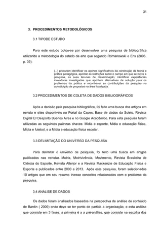 3. PROCEDIMENTOS METODOLÓGICOS 
3.1 TIPODE ESTUDO 
31 
Para este estudo optou-se por desenvolver uma pesquisa de bibliográfica 
utilizando a metodologia do estado da arte que segundo Romanowski e Ens (2006, 
p. 39): 
(...) procuram identificar os aportes significativos da construção da teoria e 
prática pedagógica, apontar as restrições sobre o campo em que se move a 
pesquisa, as suas lacunas de disseminação, identificar experiências 
inovadoras investigadas que apontem alternativas de solução para os 
problemas da prática e reconhecer as contribuições da pesquisa na 
constituição de propostas na área focalizada. 
3.2 PROCEDIMENTOS DE COLETA DE DADOS BIBLIOGRÁFICOS 
Após a decisão pela pesquisa bibliográfica, foi feito uma busca dos artigos em 
revista e sites disponíveis no Portal da Capes, Base de dados da Scielo, Revista 
Digital EFDesporto Buenos Aires e no Google Acadêmico. Para esta pesquisa foram 
utilizadas as seguintes palavras chaves: Midia e esporte, Midia e educação física, 
Mídia e futebol, e a Mídia e educação física escolar. 
3.3 DELIMITAÇÃO DO UNIVERSO DA PESQUISA 
Para delimitar o universo de pesquisa, foi feito uma busca em artigos 
publicados nas revistas Motriz, Motrivivência, Movimento, Revista Brasileira de 
Ciência do Esporte, Revista Alterjor e a Revista Mackenzie de Educação Física e 
Esporte e publicados entre 2000 e 2013. Após esta pesquisa, foram selecionados 
10 artigos que em seu resumo tivesse conceitos relacionados com o problema da 
pesquisa. 
3.4 ANÁLISE DE DADOS 
Os dados foram analisados baseados na perspectiva de análise de conteúdo 
de Bardin ( 2009) onde deve se ter ponto de partida a organização, e esta análise 
que consiste em 3 fases: a primeira é a a pré-análise, que consiste na escolha dos 
 