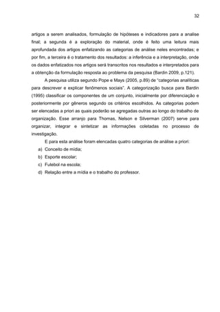 artigos a serem analisados, formulação de hipóteses e indicadores para a analise 
final; a segunda é a exploração do material, onde é feito uma leitura mais 
aprofundada dos artigos enfatizando as categorias de análise neles encontradas; e 
por fim, a terceira é o tratamento dos resultados: a inferência e a interpretação, onde 
os dados enfatizados nos artigos será transcritos nos resultados e interpretados para 
a obtenção da formulação resposta ao problema da pesquisa (Bardin 2009, p.121). 
A pesquisa utiliza segundo Pope e Mays (2005, p.89) de “categorias analíticas 
para descrever e explicar fenômenos sociais”. A categorização busca para Bardin 
(1995) classificar os componentes de um conjunto, inicialmente por diferenciação e 
posteriormente por gêneros segundo os critérios escolhidos. As categorias podem 
ser elencadas a priori as quais poderão se agregadas outras ao longo do trabalho de 
organização. Esse arranjo para Thomas, Nelson e Silverman (2007) serve para 
organizar, integrar e sintetizar as informações coletadas no processo de 
investigação. 
E para esta análise foram elencadas quatro categorias de análise a priori: 
a) Conceito de mídia; 
b) Esporte escolar; 
c) Futebol na escola; 
d) Relação entre a mídia e o trabalho do professor. 
32 
 