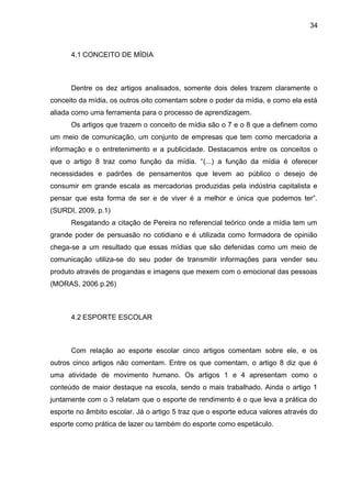 4.1 CONCEITO DE MÍDIA 
34 
Dentre os dez artigos analisados, somente dois deles trazem claramente o 
conceito da mídia, os outros oito comentam sobre o poder da mídia, e como ela está 
aliada como uma ferramenta para o processo de aprendizagem. 
Os artigos que trazem o conceito de mídia são o 7 e o 8 que a definem como 
um meio de comunicação, um conjunto de empresas que tem como mercadoria a 
informação e o entretenimento e a publicidade. Destacamos entre os conceitos o 
que o artigo 8 traz como função da mídia. “(...) a função da mídia é oferecer 
necessidades e padrões de pensamentos que levem ao público o desejo de 
consumir em grande escala as mercadorias produzidas pela indústria capitalista e 
pensar que esta forma de ser e de viver é a melhor e única que podemos ter”. 
(SURDI, 2009, p.1) 
Resgatando a citação de Pereira no referencial teórico onde a mídia tem um 
grande poder de persuasão no cotidiano e é utilizada como formadora de opinião 
chega-se a um resultado que essas mídias que são defenidas como um meio de 
comunicação utiliza-se do seu poder de transmitir informações para vender seu 
produto através de progandas e imagens que mexem com o emocional das pessoas 
(MORAS, 2006 p.26) 
4.2 ESPORTE ESCOLAR 
Com relação ao esporte escolar cinco artigos comentam sobre ele, e os 
outros cinco artigos não comentam. Entre os que comentam, o artigo 8 diz que é 
uma atividade de movimento humano. Os artigos 1 e 4 apresentam como o 
conteúdo de maior destaque na escola, sendo o mais trabalhado. Ainda o artigo 1 
juntamente com o 3 relatam que o esporte de rendimento é o que leva a prática do 
esporte no âmbito escolar. Já o artigo 5 traz que o esporte educa valores através do 
esporte como prática de lazer ou também do esporte como espetáculo. 
 