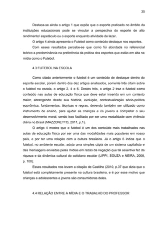 Destaca-se ainda o artigo 1 que expõe que o esporte praticado no âmbito da 
instituições educacionais pode se vincular a perspectiva do esporte de alto 
rendimento/ espetáculo ou o esporte enquanto atividade de lazer. 
O artigo 4 ainda apresenta o Futebol como conteúdo destaque nos esportes. 
Com esses resultados percebe-se que como foi abordada no referencial 
teórico a predominância na preferência da prática dos esportes que estão em alta na 
mídia como o Futebol. 
4.3 FUTEBOL NA ESCOLA 
Como citado anteriormente o futebol é um conteúdo de destaque dentro do 
esporte escolar, porem dentro dos dez artigos analisados, somente três citam sobre 
o futebol na escola, o artigo 2, 4 e 6. Destes três, o artigo 2 traz o futebol como 
conteúdo nas aulas de educação física que deve estar inserido em um contexto 
maior, abrangendo desde sua história, evolução, contextualização sócio-política 
econômica, fundamentos, técnicas e regras, devendo também ser utilizado como 
instrumento de ensino, para ajudar as crianças e os jovens a completar o seu 
desenvolvimento moral, sendo isso facilitado por ser uma modalidade com vivência 
diária no Brasil (MAZZONETTO, 2011, p.1). 
O artigo 4 mostra que o futebol é um dos conteúdo mais trabalhados nas 
aulas de educação física por ser uma das modalidades mais populares em nosso 
país, e por ter uma relação com a cultura brasileira. Já o artigo 6 indica que o 
futebol, no ambiente escolar, adota uma simples cópia de um sistema capitalista e 
das mensagens enviadas pelas mídias em razão da negação que tal assertiva faz da 
riqueza e da dinâmica cultural do cotidiano escolar (LIPPI, SOUZA e NEIRA, 2008, 
p. 100). 
Esses resultados nos levam a citação de Castilho (2010, p.37 que dizia que o 
futebol está completamente presente na cultura brasileira, e é por esse motivo que 
crianças e adolescentes e jovens são consumidoras deles. 
4.4 RELAÇÃO ENTRE A MÍDIA E O TRABALHO DO PROFESSOR 
35 
 