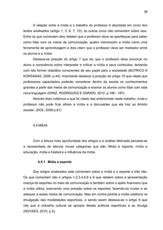 36 
A relação entre a mídia e o trabalho do professor é abordada em cinco dos 
textos analisados (artigo 1, 3, 6, 7, 10), os outros cinco não comentam sobre isso. 
Entre os que comentam dois relatam que o professor deve se aperfeiçoar para saber 
como lidar com os meios de comunicação, quatro mencionam a mídia como uma 
ferramenta de aprendizagem e dois citam que o professor deve ser mediador entre 
os alunos e a mídia. 
Destaca-se posição do artigo 7 que diz que o professor deve provocar no 
aluno a consciência sobre interpretar e criticar a mídia e seus conteúdos, tentando 
com isto formar cidadãos conscientes de seu papel para a sociedade (BUTRICO E 
KORSAKAS, 2006, p.44). Importante destacar a posição do artigo 10 que relata que 
professores capacitados poderão considerar dentro da escola os conhecimentos 
grandes a partir dos meios de comunicação e ensinar os alunos como lidar com esta 
nova linguagem (DINIZ, RODRIGUES E DARIDO, 2012, p.186 - 187). 
Através disto voltamos a que foi citado das anteriomete neste trabalho, onde o 
professor não pode ficar alheio a mídia e a discussões que ela traz ao âmbito 
escolar. (DCE, 2008 p.61) 
4.5 MÍDIA 
Com a leitura mais aprofundada dos artigos e a análise efetivada percebe-se 
a necessidade de elencar novas categorias que são: Mídia e esporte, mídia e 
educação, mídia e futebol e a Influência da mídia. 
4.5.1 Mídia e esporte 
Dos artigos analisados sete comentam sobre a mídia e o esporte e três não. 
Os que comentam são o artigos 1,2,3,4,6,8 e 9 que relatem sobre a apresentação 
maciça do esportes no meio de comunicação e também sobre o apelo financeiro que 
a mídia utiliza, exercendo uma pressão sobre os esportes, fazendo-os mudar e se 
adequar a esses meios de comunicação. Mas em contra partida a mídia colabora na 
divulgação das modalidades esportivas, e sendo assim destaca-se o artigo 9 que 
cita que a indústria cultural se apropia destas práticas esportivas e as divulga 
(NOVAES, 2010, p.5). 
 