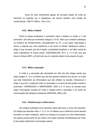 37 
Como foi visto anterimente apesar de principal função da mídia ao 
transmitir os esportes ser o espetáculo, ela exerce também uma função de 
conhecimento. ( BETTI, 2004 p. 149 a 151). 
4.5.2 Mídia e futebol 
Entre os artigos analisados 3 comentam sobre o futebol e a mídia, e 7 não 
comentam. Dos três que comentam (artigos 2, 3 e 8), citam que o futebol é destaque 
na indústria de entretenimento, principalmente na TV, e sua super valorização o 
tornou o esporte que mais predomina e da lucros no Brasil. Destaca-se ainda o 
artigo 2 que comenta que ele é ligado a identidade brasileira, e um fator social de 
maior importância na nossa cultura. (HOCHMÜLLER, 2011, p. 1). E por isso que 
Souza e Araujo (2007, p.4) afirmam que é o esporte coletivo mais popular do país. 
4.5.3 Mídia e educação 
A mídia e a educação são abordadas em três dos dez artigos sendo que 
estes (artigos 3, 10 e 2) trazem que ela tem grande inluência nos alunos, no modo 
que eles interpretam as informaçãos que são obtidas na escolas. Destaca-se o 
artigo 3 que traz “o papel da mídia na educação é um tema de discussões amplas e 
profundas.” (RODRIGUES e MONTAGNER, 2005 p.1). E como as escolas para 
essas informações trazidas da mídia a relação entre a educação e os meios de 
comunicação são bastante complexos (OROFINO, 2005 p.22) 
4.5.4 Influência que a mídia exerce 
Dos artigos analisados cinco abordam sobre este tema, e cinco não abordam. 
Os artigos que abordam são o 1, 2, 3, 4 e 10 relatam que a influência ocorre através 
de todos os meios midiáticos, sendo as crianças e os jovens os mais influenciados, 
por passar grande parte do seu tempo com essas diversas manifestações de mídia. 
E isto acaba interferindo na formação cultural. 
 
