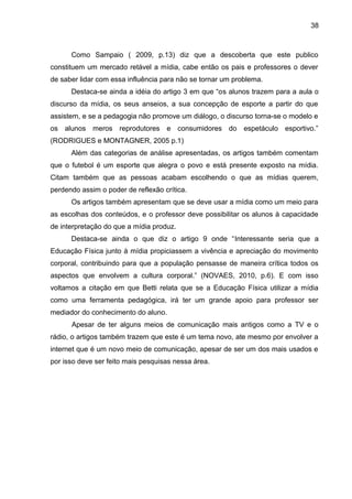 38 
Como Sampaio ( 2009, p.13) diz que a descoberta que este publico 
constituem um mercado retável a mídia, cabe então os pais e professores o dever 
de saber lidar com essa influência para não se tornar um problema. 
Destaca-se ainda a idéia do artigo 3 em que “os alunos trazem para a aula o 
discurso da mídia, os seus anseios, a sua concepção de esporte a partir do que 
assistem, e se a pedagogia não promove um diálogo, o discurso torna-se o modelo e 
os alunos meros reprodutores e consumidores do espetáculo esportivo.” 
(RODRIGUES e MONTAGNER, 2005 p.1) 
Além das categorias de análise apresentadas, os artigos também comentam 
que o futebol é um esporte que alegra o povo e está presente exposto na mídia. 
Citam também que as pessoas acabam escolhendo o que as mídias querem, 
perdendo assim o poder de reflexão crítica. 
Os artigos também apresentam que se deve usar a mídia como um meio para 
as escolhas dos conteúdos, e o professor deve possibilitar os alunos à capacidade 
de interpretação do que a mídia produz. 
Destaca-se ainda o que diz o artigo 9 onde “Interessante seria que a 
Educação Física junto à mídia propiciassem a vivência e apreciação do movimento 
corporal, contribuindo para que a população pensasse de maneira crítica todos os 
aspectos que envolvem a cultura corporal.” (NOVAES, 2010, p.6). E com isso 
voltamos a citação em que Betti relata que se a Educação Física utilizar a mídia 
como uma ferramenta pedagógica, irá ter um grande apoio para professor ser 
mediador do conhecimento do aluno. 
Apesar de ter alguns meios de comunicação mais antigos como a TV e o 
rádio, o artigos também trazem que este é um tema novo, ate mesmo por envolver a 
internet que é um novo meio de comunicação, apesar de ser um dos mais usados e 
por isso deve ser feito mais pesquisas nessa área. 
 