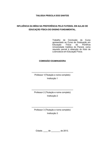 TAILISSA PRISCILA DOS SANTOS 
INFLUÊNCIA DA MÍDIA NA PREFERÊNCIA PELO FUTEBOL EM AULAS DE 
EDUCAÇÃO FÍSICA DO ENSINO FUNDAMENTAL. 
Trabalho de Conclusão de Curso 
apresentado ao Curso de Graduação em 
Educação Física da Pontifícia 
Universidade Católica do Paraná, como 
requisito parcial à obtenção do título de 
Licenciatura em Educação Física. 
COMISSÃO EXAMINADORA 
_____________________________________ 
Professor 1(Titulação e nome completo) 
Instituição 1 
_____________________________________ 
Professor 2 (Titulação e nome completo) 
Instituição 2 
_____________________________________ 
Professor 3 (Titulação e nome completo) 
Instituição 3 
Cidade, ____ de ________ de 2013. 
 