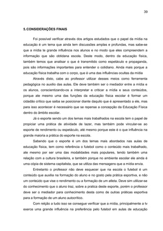 5.CONSIDERAÇÕES FINAIS 
39 
Foi possível verificar através dos artigos estudados que o papel da mídia na 
educação é um tema que ainda tem discussões amplas e profundas, mas sabe-se 
que a mídia te grande influência nos alunos e no modo que eles compreendem a 
informação que são obtidana escola. Deste modo, dentro da educação física, 
também temos que analisar o que é transmitido como espetáculo e propaganda, 
pois são informações importantes para entender o cotidiano. Ainda mais porque a 
educação física trabalha com o corpo, que é uma das influências ocultas da mídia 
Através disto, cabe ao professor utilizar desses meios como ferramenta 
pedagógica no auxilio das aulas. Ele deve também ser o mediador entre a mídia e 
os alunos, conscientizando-os a interpretar e criticar a mídia e seus conteúdos, 
porque ate mesmo uma das funções da educação física escolar é formar um 
cidadão crítico que saiba se posicionar diante daquilo que é apresentado a ele, mas 
para isso acontecer é necessário que se repense a concepção da Educação Física 
dentro do âmbito escolar. 
Já o esporte sendo um dos temas mais trabalhados na escola tem o papel de 
propiciar uma prática de atividade de lazer, mas também pode vincular-se ao 
esporte de rendimento ou espetáculo, até mesmo porque este é o que influência na 
grande maioria a prática do esporte na escola. 
Sabendo que o esporte é um dos temas mais abordados nas aulas de 
educação física, tem como referência o futebol como o conteúdo mais trabalhado, 
ate mesmo por ser uma das modalidades mais populares, tendo também uma 
relação com a cultura brasileira, e também porque no ambiente escolar ele ainda é 
uma cópia de sistema capitalista, que se utiliza das mensagens que a mídia envia. 
Entretanto o professor não deve esquecer que na escola o futebol é um 
conteúdo que auxilia na formação do aluno e no gosto pela prática esportiva, e não 
um conteúdo que vise o rendimento ou a formação de um atleta. Deve sim utilizar-se 
do conhecimento que o aluno traz, sobre a pratica deste esporte, porém o professor 
deve ser o mediador para conhecimento desta como de outras práticas esportiva 
para a formação de um aluno autocrítico. 
Com relção a tudo isso se consegue verificar que a mídia, principalmente a tv 
exerce uma grande influência na preferência pelo futebol em aulas de educação 
 