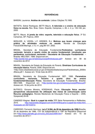 REFERÊNCIAS 
BARDIN, Laurence. Análise de conteúdo. Lisboa: Edições 70,1995. 
41 
BATISTA, Sidnei Rodrigues; BETTI Mauro. A televisão e o ensino de educação 
física na escola. Rev. Bras. Cienc. Esporte, Campinas, v. 26, n. 2, p. 135-148, jan. 
2005 
BETTI, Mauro. A janela de vidro: esporte, televisão e educação física. 3ª Ed. 
Campinas, SP: Papirus, 2004 
BERLEZE, A; VIEIRA, L.F; KREBES, R.J. Motivos que levam crianças para 
prática de atividades motoras na escola. Revista da Educação 
Física/UEM.Maringá, v.13, n1, pag.99-107, 2002. 
BRASIL. Secretaria de Educação Fundamental.Parâmetros curriculares 
nacionais: terceiro e quarto ciclos do ensino fundamental: introdução aos 
parâmetros curriculares nacionais / Secretaria de Educação Fundamental. – 
Brasília: MEC/SEF, 1998. Disponível em: 
<http://portal.mec.gov.br/seb/arquivos/pdf/introducao.pdf> Acesso em: 08 de 
novembro de 2012 
BRASIL. Secretaria de Estado da Educação do Paraná. Diretrizes Curriculares da 
educação básica. Paraná, 2008. Disponível em: 
<http://www.diaadiaeducacao.pr.gov.br/diaadia/diadia/arquivos/File/diretrizes_2009/e 
dfisica.pdf > Acesso em: 18 de maio de 2013 
BRASIL. Secretaria de Educação Fundamental: SEF, 1998. Parametros 
curriculares nacionais. Terceiro e quarto clico do ensino 
fundamental:Educação Física. Secretaria de Educação Fundamental. Brasília: 
MEC1998. Disponível em: <http://portal.mec.gov.br/seb/arquivos/pdf/fisica.pdf> 
Acesso em: 10 de junho de 2012 
BUTRICO, Giovana Moreira; KORSAKAS, Paula. Educação física escolar: 
perspectivas educacionais Da utilização dos meios de comunicação como 
Recurso pedagógico. Revista Mackenzie de Educação Física e Esporte – 2006, 
5(especial):39-46 
CANDIDO Wagner. Qual é o papel da mídia ??? Série Pensamentos e Reflexões. 
2010. http://wacandido.blogspot.com.br/2010/06/qual-e-o-papel-da-midia.html. 
Acessado em 09/10/2012. 
CARDOSO, Fernando Henrique. Lei nº 9.394, de 20 de dezembro de 1996.Brasília, 
20 de dezembro de 1996; 175º da Independência e 108º da República Disponível 
em:<http://www.planalto.gov.br/ccivil_03/Leis/L9394.htm> Acesso em: <5 de 
novembro de 2012 > 
 