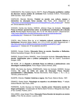 42 
CAREGNATO, Rita Catalina Aquino; MUTTI, Regina.Pesquisa qualitativa: análise 
de discurso versus análise de conteúdo.Texto Contexto Enferm, Florianópolis, 
2006 Out-Dez; 15(4): 679-84. 
CASTILHO, Marcelo Mendes. Futebol na escola: sua cultura, espaço e 
elementos na educação física escolar. São Paulo, 2010. Disponível em: 
<http://www.universidadedofutebol.com.br/Files/pdf/mono_italo_final(2).pdf> Acesso 
em: 09 de setembro de 2012 
CHAGAS, Camila dos Santos; GARCIA, Jeferson Diogo de Andrade. Educação 
Física no Brasil: apontamentos sobre as tendências constituídas até a década 
de 80. Revista Digital. Buenos Aires, Año 15, Nº 154, Marzo de 2011. Disponível em: 
<http://www.efdeportes.com/efd154/educacao-fisica-no-brasil-tendencias-constituidas. 
htm > Acesso em 10 de setembro de 2013 
COSTA, Alda Cristina Silva da. et al. Indústria cultural: revisando Adorno e 
Horkheimer. Movendo Idéias, Belém, v8, n.13, p.13-22, jun 2003. Disponível em: < 
http://bib.praxis.ufsc.br:8080/xmlui/bitstream/handle/praxis/467/211.pdf? 
sequence=1> Acesso em: 07 de setembro de 2013 
DARIDO, Suraya Cristina. Educação física na escola. Questões e Reflexões. 
Editora Guanabara Koogan. Rio de Janeiro, 2003. 
DARIDO, Suraya Cristina; RANGEL, Irene Conceição Andrade. Educação física na 
escola: Implicações para a prática pedagógica. Rio de Jnaeiro: Guanabera 
Koogan, 2005 
DE ROSE, JR. D. Esporte e atividade física na infância e adolescência: uma 
abordagem multidisciplinar. Porto Alegre: Editora Artmed, 2002. 
DINIZ, Irlla Karla dos Santos; RODRIGUES, Heitor de Andrade; DARIDO, Suraya 
Cristina. Os usos da mídia em aulas de Educação Física Escolar: 
possibilidades e dificuldades. Revista Movimento, Porto Alegre, v. 18, n. 03, p. 
183-202, jul/set de 2012. 
DUARTE, Orlando. Futebol: histórias e regras. São Paulo. Makron Books, 1997. 
FRANCO, Gisela Sartori. Psicologia no esporte e na atividade física. 1ª edição. 
Editora Manole. São Paulo, 2000. 
FERREIRA, Aurélio Buarque de Holanda. Aurélio junior: Dicionário escolar da 
língua portuguesa. Coordenação de Marina Baird Ferreira e Margarida dos Anjos. 
2ª Ed. Curitiba. Positivo, 2011. 
GALLARDO, Jorge Sergio Pérez. Educação Física Escolar do berçário ao ensino 
médio. 2ª Ed. Rio de Janeiro: Lucerna, 2005 
 