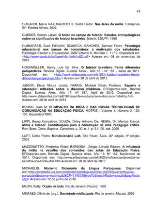 GHILARDI, Maria Inês; BARZOTTO, Valdir Heitor. Nas telas da mídia. Campinas, 
SP: Editora Alínea, 2002. 
GUEDES, Simoni Lahud. O brasil no campo de futebol: Estudos antropológicos 
sobre os significados do futebol brasileiro. Niterói; EDUFF, 1998 
GUIMARÃES, Sueli ÉdiRufini; BZUNECK; SANCHES, Samuel Fabre. Psicologia 
educacional nos cursos de licenciatura: a motivação dos estudantes. 
Psicologia Escolar e Educacional, 2002 Volume 6, Número 1. 11-19. Disponível em: 
<http://www.scielo.br/pdf/pee/v6n1/v6n1a02.pdf> Acesso em: 08 de novembro de 
2012 
HOCHMÜLLER, Henry Luís Da Silva. O futebol brasileiro frente diferentes 
perspectivas. Revista Digital. Buenos Aires - Año 16 - Nº 157 - Junio de 2011. 
Disponível em: <http://www.efdeportes.com/efd157/o-futebol-brasileiro-frente-diferentes- 
perspectivas.htm > Acesso em 28 de abril de 2013 
JUNIOR, Elson Moura Junior; RAMOS, Michael Daian Pacheco. Esporte e 
educação: reflexões sobre o discurso midiático. EFDeportes.com, Revista 
Digital. Buenos Aires, Año 17, Nº 167, Abril de 2012. Disponível em: 
http://www.efdeportes.com/efd167/esporte-e-educacao-o-discurso-midiatico.htm. 
Acesso em: 28 de abril de 2013 
KENSKI, Vani M. O IMPACTO DA MÍDIA E DAS NOVAS TECNOLOGIAS DE 
COMUNICAÇÃO NA EDUCAÇÃO FÍSICA. MOTRIZ - Volume 1, Número 2, 129- 
133, Dezembro/1995 
LIPPI, Bruno Gonçalves; SOUZA, Dirley Adriano De; NEIRA, Dr. Marcos Garcia. 
Mídia e futebol: Contribuições para a construção de uma Pedagogia crítica. 
Rev. Bras. Cienc. Esporte, Campinas, v. 30, n. 1, p. 91-106, set. 2008 
LUFT, Celso Pedro. Minidicionário Luft. São Paulo: Ática. 20º edição, 9º edição. 
2002 
MAZZONETTO ,Frederico Witier; BARBOSA , Sergio Servulo Ribeiro. A influência 
da mídia na escolha dos conteúdos das aulas de Educação Física. 
EFDeportes.com, Revista Digital. Buenos Aires, Año 16, Nº 162, Noviembre de 
2011. Disponível em: http://www.efdeportes.com/efd162/a-influencia-da-midia-na-escolha- 
dos-conteudos.htm Acesso em: 28 de abril de 2013 
MICHAELIS. Moderno Dicionário da Língua Portuguesa. Disponível 
em:<http://michaelis.uol.com.br/moderno/portugues/index.php?lingua=portugues-portugues& 
palavra=motivação&CP=114551&typeToSearchRadio=exactly&pagRadio 
=50> Acesso em: 12 de junho de 2012. 
MILAN, Betty. O país da bola. Rio de Janeiro; Record, 1998 
MORAES, Dênis de (org.). Sociedade midiatizada. Rio de janeiro: Mauad, 2006 
43 
 