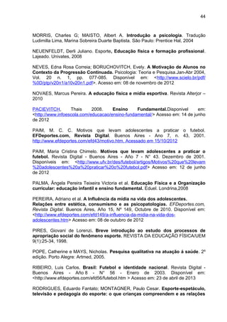44 
MORRIS, Charles G; MAISTO, Albert A. Introduçâo a psicologia. Tradução 
Ludimilla Lima, Marina Sobreira Duarte Baptista. São Paulo: Prentice Hal, 2004 
NEUENFELDT, Derli Juliano. Esporte, Educação física e formação profissional. 
Lajeado. Univates, 2008 
NEVES, Edna Rosa Correia; BORUCHOVITCH, Evely. A Motivação de Alunos no 
Contexto da Progressão Continuada. Psicologia: Teoria e Pesquisa.Jan-Abr 2004, 
Vol. 20 n. 1, pp. 077-085. Disponível em: <http://www.scielo.br/pdf/ 
%0D/ptp/v20n1/a10v20n1.pdf>. Acesso em: 08 de novembro de 2012 
NOVAES, Marcus Pereira. A educação física e mídia esportiva. Revista Alterjor – 
2010 
PACIEVITCH, Thais 2008. Ensino Fundamental.Disponivel em: 
<http://www.infoescola.com/educacao/ensino-fundamental/> Acesso em: 14 de junho 
de 2012 
PAIM, M. C. C. Motivos que levam adolescentes a praticar o futebol. 
EFDeportes.com, Revista Digital. Buenos Aires - Ano 7, n. 43, 2001. 
http://www.efdeportes.com/efd43/motivo.htm. Acessado em 15/10/2012 
PAIM, Maria Cristina Chimelo. Motivos que levam adolescentes a praticar o 
futebol. Revista Digital - Buenos Aires - Año 7 - N° 43. Dezembro de 2001. 
Disponíveis em: <http://www.ufv.br/des/futebol/artigos/Motivos%20que%20levam 
%20adolescentes%20a%20praticar%20o%20futebol.pdf> Acesso em: 12 de junho 
de 2012 
PALMA, Ângela Pereira Teixeira Victoria et al. Educação Física e a Organização 
curricular: educação infantil e ensino fundamental. Eduel. Londrina,2008 
PEREIRA, Adriano et al. A Influência da mídia na vida dos adolescentes. 
Relações entre estética, consumismo e as psicopatologias. EFDeportes.com, 
Revista Digital. Buenos Aires, Año 15, Nº 149, Octubre de 2010. Disponível em: 
<http://www.efdeportes.com/efd149/a-influencia-da-midia-na-vida-dos-adolescentes. 
htm> Acesso em: 08 de outubro de 2012 
PIRES, Giovani de Lorenzi. Breve introdução ao estudo dos processos de 
apropriação social do fenômeno esporte. REVISTA DA EDUCAÇÃO FÍSICA/UEM 
9(1):25-34, 1998. 
POPE, Catherine e MAYS, Nicholas. Pesquisa qualitativa na atuação á saúde. 2º 
edição. Porto Alegre: Artmed, 2005. 
RIBEIRO, Luis Carlos. Brasil: Futebol e identidade nacional. Revista Digital - 
Buenos Aires - Año 8 - N° 56 - Enero de 2003. Disponível em: 
<http://www.efdeportes.com/efd56/futebol.htm > Acesso em: 23 de abril de 2013 
RODRIGUES, Eduardo Fantato; MONTAGNER, Paulo Cesar. Esporte-espetáculo, 
televisão e pedagogia do esporte: o que crianças compreendem e as relações 
 