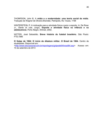 46 
THOMPSON, John B. A mídia e a modernidade: uma teoria social da mídia. 
Tradução de Wagner de Oliveira Brandão. Petrópolis, RJ: Vozes, 1198 
WINTERSTEIN, P. A motivação para a atividade física e para o esporte. In: De Rose 
Jr., Dante et cols. (orgs). Esporte e atividade física na infância e na 
adolescência. Porto Alegre. Artmed, 2002. 
WITTER, José Sebastião. Breve história do futebol brasileiro. São Paulo: 
FTD,1996 
O Golpe de 1964: O início da ditadura militar. O Brasil de 1964. Centro de 
atualidades. Disponível em: 
<http://www.educacional.com.br/reportagens/golpede64/brasil64.asp> Acesso em: 
10 de setembro de 2013 
