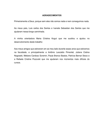 AGRADECIMENTOS 
Primeiramente a Deus, porque sem eles não somos nada e nem conseguimos nada. 
Ao meus pais, Luis carlos dos Santos e Ivanete Sebastian dos Santos que me 
ajudaram nessa longa caminhada. 
A minha orientadora Maria Cristina Kogut que me auxiliou e ajudou no 
desenvolvimento deste trabalho 
Aos meus amigos que estiveram em ao meu lado durante esses anos que estivemos 
na faculdade, e principalmente a Antônio Leocádio Pimentel, Juliana Cistina 
Nogoseki, Meliane Cardoso Scremin, Paula Branco Bastos, Patrícia Bernar Stoco e 
a Rafaela Cristine Pozovski que me ajudaram nos momentos mais difíceis do 
cursos. 
 