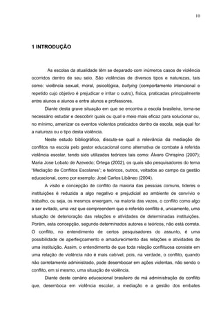 10




1 INTRODUÇÃO



        As escolas da atualidade têm se deparado com inúmeros casos de violência
ocorridos dentro de seu seio. São violências de diversos tipos e naturezas, tais
como: violência sexual, moral, psicológica, bullying (comportamento intencional e
repetido cujo objetivo é prejudicar e irritar o outro), física, praticadas principalmente
entre alunos e alunos e entre alunos e professores.
      Diante desta grave situação em que se encontra a escola brasileira, torna-se
necessário estudar e descobrir quais ou qual o meio mais eficaz para solucionar ou,
no mínimo, amenizar os eventos violentos praticados dentro da escola, seja qual for
a natureza ou o tipo desta violência.
      Neste estudo bibliográfico, discute-se qual a relevância da mediação de
conflitos na escola pelo gestor educacional como alternativa de combate à referida
violência escolar, tendo sido utilizados teóricos tais como: Álvaro Chrispino (2007);
Maria Jose Lobato de Azevedo; Ortega (2002), os quais são pesquisadores do tema
“Mediação de Conflitos Escolares”; e teóricos, outros, voltados ao campo da gestão
educacional, como por exemplo: José Carlos Libâneo (2004).
      A visão e concepção de conflito da maioria das pessoas comuns, lideres e
instituições é reduzida a algo negativo e prejudicial ao ambiente de convívio e
trabalho, ou seja, os mesmos enxergam, na maioria das vezes, o conflito como algo
a ser evitado, uma vez que compreendem que o referido conflito é, unicamente, uma
situação de deterioração das relações e atividades de determinadas instituições.
Porém, esta concepção, segundo determinados autores e teóricos, não está correta.
O conflito, no entendimento de certos pesquisadores do assunto, é uma
possibilidade de aperfeiçoamento e amadurecimento das relações e atividades de
uma instituição. Assim, o entendimento de que toda relação conflituosa consiste em
uma relação de violência não é mais cabível, pois, na verdade, o conflito, quando
não corretamente administrado, pode desembocar em ações violentas, não sendo o
conflito, em si mesmo, uma situação de violência.
      Diante deste cenário educacional brasileiro de má administração de conflito
que, desemboca em violência escolar, a mediação e a gestão dos embates
 