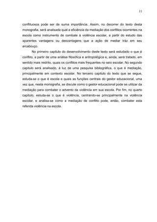 11



conflituosos pode ser de suma importância. Assim, no decorrer do texto desta
monografia, será analisada qual a eficiência da mediação dos conflitos ocorrentes na
escola como instrumento de combate à violência escolar, a partir do estudo das
aparentes vantagens ou desvantagens que a ação de mediar tráz em seu
arcabouço.
      No primeiro capitulo do desenvolvimento deste texto será estudado o que é
conflito, a partir de uma análise filosófica e antropológica e, ainda, será tratado, em
sentido mais restrito, quais os conflitos mais frequentes no seio escolar. No segundo
capitulo será analisado, à luz de uma pesquisa bibliográfica, o que é mediação,
principalmente em contexto escolar. No terceiro capitulo do texto que se segue,
estuda-se o que é escola e quais as funções centrais do gestor educacional, uma
vez que, nesta monografia, se discute como o gestor educacional pode se utilizar da
mediação para combater o advento da violência em sua escola. Por fim, no quarto
capitulo, estuda-se o que é violência, centrando-se principalmente na violência
escolar, e analisa-se como a mediação de conflito pode, então, combater esta
referida violência na escola.
 