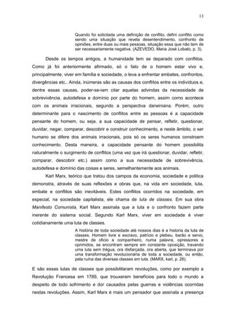 13



                     Quando foi solicitada uma definição de conflito, defini conflito como
                     sendo uma situação que revela desentendimento, confronto de
                     opiniões, entre duas ou mais pessoas, situação essa que não tem de
                     ser necessariamente negativa. (AZEVEDO, Maria José Lobato, p. 3).

      Desde os tempos antigos, a humanidade tem se deparado com conflitos.
Como já foi anteriormente afirmado, só o fato de o homem estar vivo e,
principalmente, viver em família e sociedade, o leva a enfrentar embates, confrontos,
divergências etc.. Ainda, inúmeras são as causas dos conflitos entre os indivíduos e,
dentre essas causas, poder-se-iam citar aquelas advindas da necessidade de
sobrevivência, autodefesa e domínio por parte do homem, assim como acontece
com os animais irracionais, segundo a perspectiva darwiniana. Porém, outro
determinante para o nascimento de conflitos entre as pessoas é a capacidade
pensante do homem, ou seja, a sua capacidade de pensar, refletir, questionar,
duvidar, negar, comparar, descobrir e construir conhecimento, e neste âmbito, o ser
humano se difere dos animais irracionais, pois só os seres humanos constroem
conhecimento. Desta maneira, a capacidade pensante do homem possibilita
naturalmente o surgimento de conflitos (uma vez que irá questionar, duvidar, refletir,
comparar, descobrir etc.) assim como a sua necessidade de sobrevivência,
autodefesa e domínio das coisas e seres, semelhantemente aos animais.
      Karl Marx, teórico que tratou dos campos da economia, sociedade e politica
demonstra, através de suas reflexões e obras que, na vida em sociedade, luta,
embate e conflitos são inevitáveis. Estes conflitos ocorridos na sociedade, em
especial, na sociedade capitalista, ele chama de luta de classes. Em sua obra
Manifesto Comunista, Karl Marx assinala que a luta e o confronto fazem parte
inerente do sistema social. Segundo Karl Marx, viver em sociedade é viver
cotidianamente uma luta de classes.
                     A história de toda sociedade até nossos dias é a historia da luta de
                     classes. Homem livre e escravo, patrício e plebeu, barão e servo,
                     mestre de oficio e companheiro, numa palavra, opressores e
                     oprimidos, se encontram sempre em constante oposição, travando
                     uma luta sem trégua, ora disfarçada, ora aberta, que terminava por
                     uma transformação revolucionária de toda a sociedade, ou então,
                     pela ruína das diversas classes em luta. (MARX, karl, p. 26).

E são essas lutas de classes que possibilitaram revoluções, como por exemplo a
Revolução Francesa em 1789, que trouxeram benefícios para todo o mundo a
despeito de todo sofrimento e dor causados pelas guerras e violências ocorridas
nestas revoluções. Assim, Karl Marx é mais um pensador que assinala a presença
 