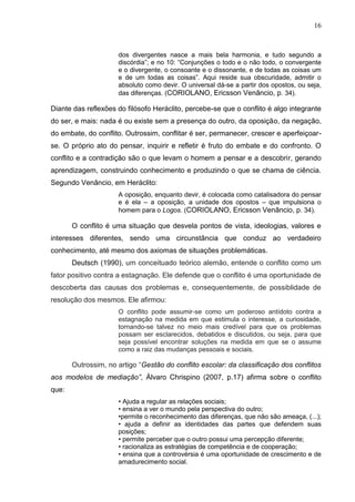 16



                     dos divergentes nasce a mais bela harmonia, e tudo segundo a
                     discórdia”; e no 10: “Conjunções o todo e o não todo, o convergente
                     e o divergente, o consoante e o dissonante, e de todas as coisas um
                     e de um todas as coisas”. Aqui reside sua obscuridade, admitir o
                     absoluto como devir. O universal dá-se a partir dos opostos, ou seja,
                     das diferenças. (CORIOLANO, Ericsson Venâncio, p. 34).

Diante das reflexões do filósofo Heráclito, percebe-se que o conflito é algo integrante
do ser, e mais: nada é ou existe sem a presença do outro, da oposição, da negação,
do embate, do conflito. Outrossim, conflitar é ser, permanecer, crescer e aperfeiçoar-
se. O próprio ato do pensar, inquirir e refletir é fruto do embate e do confronto. O
conflito e a contradição são o que levam o homem a pensar e a descobrir, gerando
aprendizagem, construindo conhecimento e produzindo o que se chama de ciência.
Segundo Venâncio, em Heráclito:
                     A oposição, enquanto devir, é colocada como catalisadora do pensar
                     e é ela – a oposição, a unidade dos opostos – que impulsiona o
                     homem para o Logos. (CORIOLANO, Ericsson Venâncio, p. 34).

       O conflito é uma situação que desvela pontos de vista, ideologias, valores e
interesses diferentes, sendo uma circunstância que conduz ao verdadeiro
conhecimento, até mesmo dos axiomas de situações problemáticas.
       Deutsch (1990), um conceituado teórico alemão, entende o conflito como um
fator positivo contra a estagnação. Ele defende que o conflito é uma oportunidade de
descoberta das causas dos problemas e, consequentemente, de possiblidade de
resolução dos mesmos. Ele afirmou:
                     O conflito pode assumir-se como um poderoso antídoto contra a
                     estagnação na medida em que estimula o interesse, a curiosidade,
                     tornando-se talvez no meio mais credível para que os problemas
                     possam ser esclarecidos, debatidos e discutidos, ou seja, para que
                     seja possível encontrar soluções na medida em que se o assume
                     como a raiz das mudanças pessoais e sociais.

       Outrossim, no artigo “Gestão do conflito escolar: da classificação dos conflitos
aos modelos de mediação”, Álvaro Chrispino (2007, p.17) afirma sobre o conflito
que:
                     • Ajuda a regular as relações sociais;
                     • ensina a ver o mundo pela perspectiva do outro;
                     •permite o reconhecimento das diferenças, que não são ameaça, (...);
                     • ajuda a definir as identidades das partes que defendem suas
                     posições;
                     • permite perceber que o outro possui uma percepção diferente;
                     • racionaliza as estratégias de competência e de cooperação;
                     • ensina que a controvérsia é uma oportunidade de crescimento e de
                     amadurecimento social.
 
