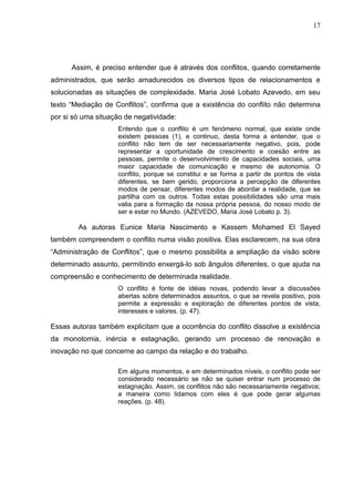 17




      Assim, é preciso entender que é através dos conflitos, quando corretamente
administrados, que serão amadurecidos os diversos tipos de relacionamentos e
solucionadas as situações de complexidade. Maria José Lobato Azevedo, em seu
texto “Mediação de Conflitos”, confirma que a existência do conflito não determina
por si só uma situação de negatividade:
                    Entendo que o conflito é um fenómeno normal, que existe onde
                    existem pessoas (1), e continuo, desta forma a entender, que o
                    conflito não tem de ser necessariamente negativo, pois, pode
                    representar a oportunidade de crescimento e coesão entre as
                    pessoas, permite o desenvolvimento de capacidades sociais, uma
                    maior capacidade de comunicação e mesmo de autonomia. O
                    conflito, porque se constitui e se forma a partir de pontos de vista
                    diferentes, se bem gerido, proporciona a percepção de diferentes
                    modos de pensar, diferentes modos de abordar a realidade, que se
                    partilha com os outros. Todas estas possibilidades são uma mais
                    valia para a formação da nossa própria pessoa, do nosso modo de
                    ser e estar no Mundo. (AZEVEDO, Maria José Lobato p. 3).

        As autoras Eunice Maria Nascimento e Kassem Mohamed El Sayed
também compreendem o conflito numa visão positiva. Elas esclarecem, na sua obra
“Administração de Conflitos”, que o mesmo possibilita a ampliação da visão sobre
determinado assunto, permitindo enxergá-lo sob ângulos diferentes, o que ajuda na
compreensão e conhecimento de determinada realidade.
                    O conflito é fonte de idéias novas, podendo levar a discussões
                    abertas sobre determinados assuntos, o que se revela positivo, pois
                    permite a expressão e exploração de diferentes pontos de vista,
                    interesses e valores. (p. 47).

Essas autoras também explicitam que a ocorrência do conflito dissolve a existência
da monotomia, inércia e estagnação, gerando um processo de renovação e
inovação no que concerne ao campo da relação e do trabalho.

                    Em alguns momentos, e em determinados níveis, o conflito pode ser
                    considerado necessário se não se quiser entrar num processo de
                    estagnação. Assim, os conflitos não são necessariamente negativos;
                    a maneira como lidamos com eles é que pode gerar algumas
                    reações. (p. 48).
 