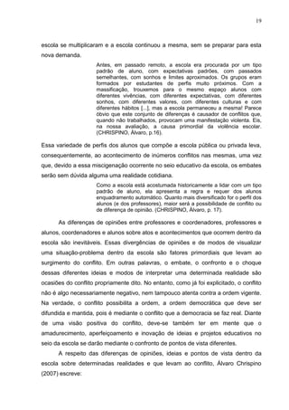 19



escola se multiplicaram e a escola continuou a mesma, sem se preparar para esta
nova demanda.
                     Antes, em passado remoto, a escola era procurada por um tipo
                     padrão de aluno, com expectativas padrões, com passados
                     semelhantes, com sonhos e limites aproximados. Os grupos eram
                     formados por estudantes de perfis muito próximos. Com a
                     massificação, trouxemos para o mesmo espaço alunos com
                     diferentes vivências, com diferentes expectativas, com diferentes
                     sonhos, com diferentes valores, com diferentes culturas e com
                     diferentes hábitos [...], mas a escola permaneceu a mesma! Parece
                     óbvio que este conjunto de diferenças é causador de conflitos que,
                     quando não trabalhados, provocam uma manifestação violenta. Eis,
                     na nossa avaliação, a causa primordial da violência escolar.
                     (CHRISPINO, Àlvaro, p.16).

Essa variedade de perfis dos alunos que compõe a escola pública ou privada leva,
consequentemente, ao acontecimento de inúmeros conflitos nas mesmas, uma vez
que, devido a essa miscigenação ocorrente no seio educativo da escola, os embates
serão sem dúvida alguma uma realidade cotidiana.
                     Como a escola está acostumada historicamente a lidar com um tipo
                     padrão de aluno, ela apresenta a regra e requer dos alunos
                     enquadramento automático. Quanto mais diversificado for o perfil dos
                     alunos (e dos professores), maior será a possibilidade de conflito ou
                     de diferença de opinião. (CHRISPINO, Àlvaro, p. 17).

      As diferenças de opiniões entre professores e coordenadores, professores e
alunos, coordenadores e alunos sobre atos e acontecimentos que ocorrem dentro da
escola são inevitáveis. Essas divergências de opiniões e de modos de visualizar
uma situação-problema dentro da escola são fatores primordiais que levam ao
surgimento do conflito. Em outras palavras, o embate, o confronto e o choque
dessas diferentes ideias e modos de interpretar uma determinada realidade são
ocasiões do conflito propriamente dito. No entanto, como já foi explicitado, o conflito
não é algo necessariamente negativo, nem tampouco atenta contra a ordem vigente.
Na verdade, o conflito possibilita a ordem, a ordem democrática que deve ser
difundida e mantida, pois é mediante o conflito que a democracia se faz real. Diante
de uma visão positiva do conflito, deve-se também ter em mente que o
amadurecimento, aperfeiçoamento e inovação de ideias e projetos educativos no
seio da escola se darão mediante o confronto de pontos de vista diferentes.
      A respeito das diferenças de opiniões, ideias e pontos de vista dentro da
escola sobre determinadas realidades e que levam ao conflito, Álvaro Chrispino
(2007) escreve:
 