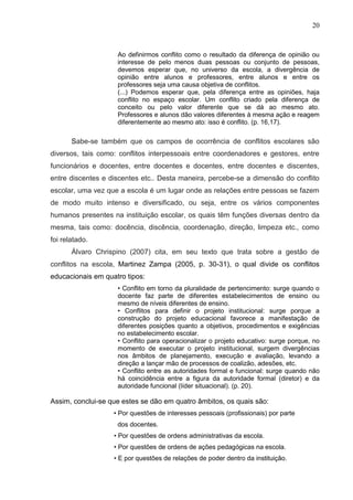 20



                    Ao definirmos conflito como o resultado da diferença de opinião ou
                    interesse de pelo menos duas pessoas ou conjunto de pessoas,
                    devemos esperar que, no universo da escola, a divergência de
                    opinião entre alunos e professores, entre alunos e entre os
                    professores seja uma causa objetiva de conflitos.
                    (...) Podemos esperar que, pela diferença entre as opiniões, haja
                    conflito no espaço escolar. Um conflito criado pela diferença de
                    conceito ou pelo valor diferente que se dá ao mesmo ato.
                    Professores e alunos dão valores diferentes à mesma ação e reagem
                    diferentemente ao mesmo ato: isso é conflito. (p. 16,17).

       Sabe-se também que os campos de ocorrência de conflitos escolares são
diversos, tais como: conflitos interpessoais entre coordenadores e gestores, entre
funcionários e docentes, entre docentes e docentes, entre docentes e discentes,
entre discentes e discentes etc.. Desta maneira, percebe-se a dimensão do conflito
escolar, uma vez que a escola é um lugar onde as relações entre pessoas se fazem
de modo muito intenso e diversificado, ou seja, entre os vários componentes
humanos presentes na instituição escolar, os quais têm funções diversas dentro da
mesma, tais como: docência, discência, coordenação, direção, limpeza etc., como
foi relatado.
       Álvaro Chrispino (2007) cita, em seu texto que trata sobre a gestão de
conflitos na escola, Martinez Zampa (2005, p. 30-31), o qual divide os conflitos
educacionais em quatro tipos:
                    • Conflito em torno da pluralidade de pertencimento: surge quando o
                    docente faz parte de diferentes estabelecimentos de ensino ou
                    mesmo de níveis diferentes de ensino.
                    • Conflitos para definir o projeto institucional: surge porque a
                    construção do projeto educacional favorece a manifestação de
                    diferentes posições quanto a objetivos, procedimentos e exigências
                    no estabelecimento escolar.
                    • Conflito para operacionalizar o projeto educativo: surge porque, no
                    momento de executar o projeto institucional, surgem divergências
                    nos âmbitos de planejamento, execução e avaliação, levando a
                    direção a lançar mão de processos de coalizão, adesões, etc.
                    • Conflito entre as autoridades formal e funcional: surge quando não
                    há coincidência entre a figura da autoridade formal (diretor) e da
                    autoridade funcional (líder situacional). (p. 20).

Assim, conclui-se que estes se dão em quatro âmbitos, os quais são:
                   • Por questões de interesses pessoais (profissionais) por parte
                    dos docentes.
                   • Por questões de ordens administrativas da escola.
                   • Por questões de ordens de ações pedagógicas na escola.
                   • E por questões de relações de poder dentro da instituição.
 