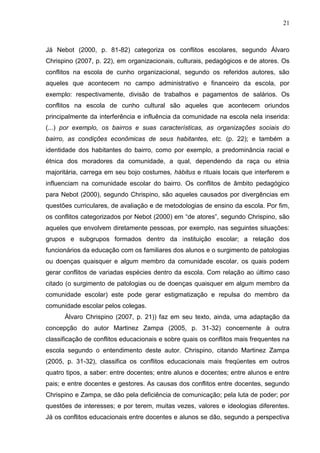 21



Já Nebot (2000, p. 81-82) categoriza os conflitos escolares, segundo Álvaro
Chrispino (2007, p. 22), em organizacionais, culturais, pedagógicos e de atores. Os
conflitos na escola de cunho organizacional, segundo os referidos autores, são
aqueles que acontecem no campo administrativo e financeiro da escola, por
exemplo: respectivamente, divisão de trabalhos e pagamentos de salários. Os
conflitos na escola de cunho cultural são aqueles que acontecem oriundos
principalmente da interferência e influência da comunidade na escola nela inserida:
(...) por exemplo, os bairros e suas características, as organizações sociais do
bairro, as condições econômicas de seus habitantes, etc. (p. 22); e também a
identidade dos habitantes do bairro, como por exemplo, a predominância racial e
étnica dos moradores da comunidade, a qual, dependendo da raça ou etnia
majoritária, carrega em seu bojo costumes, hábitus e rituais locais que interferem e
influenciam na comunidade escolar do bairro. Os conflitos de âmbito pedagógico
para Nebot (2000), segundo Chrispino, são aqueles causados por divergências em
questões curriculares, de avaliação e de metodologias de ensino da escola. Por fim,
os conflitos categorizados por Nebot (2000) em “de atores”, segundo Chrispino, são
aqueles que envolvem diretamente pessoas, por exemplo, nas seguintes situações:
grupos e subgrupos formados dentro da instituição escolar; a relação dos
funcionários da educação com os familiares dos alunos e o surgimento de patologias
ou doenças quaisquer e algum membro da comunidade escolar, os quais podem
gerar conflitos de variadas espécies dentro da escola. Com relação ao último caso
citado (o surgimento de patologias ou de doenças quaisquer em algum membro da
comunidade escolar) este pode gerar estigmatização e repulsa do membro da
comunidade escolar pelos colegas.
      Àlvaro Chrispino (2007, p. 21)) faz em seu texto, ainda, uma adaptação da
concepção do autor Martinez Zampa (2005, p. 31-32) concernente à outra
classificação de conflitos educacionais e sobre quais os conflitos mais frequentes na
escola segundo o entendimento deste autor. Chrispino, citando Martinez Zampa
(2005, p. 31-32), classifica os conflitos educacionais mais freqüentes em outros
quatro tipos, a saber: entre docentes; entre alunos e docentes; entre alunos e entre
pais; e entre docentes e gestores. As causas dos conflitos entre docentes, segundo
Chrispino e Zampa, se dão pela deficiência de comunicação; pela luta de poder; por
questões de interesses; e por terem, muitas vezes, valores e ideologias diferentes.
Já os conflitos educacionais entre docentes e alunos se dão, segundo a perspectiva
 
