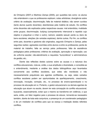 22



de Chrispino (2007) e Martinez Zampa (2005), por questões tais como: os alunos
não entenderem o que os professores explicam; notas arbitrárias; divergência sobre
critério de avaliação; discriminação; falta de material didático; não serem ouvidos
(tanto alunos quanto docentes); desinteresse pela matéria de estudo. Os conflitos
entre discentes são explicados pelas respectivas causas: mal entendidos; rivalidade
entre grupos; discriminação; bullying (comportamento intencional e repetido cujo
objetivo é prejudicar e irritar o outro); namoro; assédio sexual; perda ou dano de
bens escolares; eleições (de variadas espécies); dentre outras. Por fim, os conflitos
entre pais, docentes e gestores são originados, segundo Chrispino e Zampa, pelas
seguintes razões: agressões ocorridas entre alunos e entre os professores; perda de
material de trabalho; falta ao serviço pelos professores; falta de assistência
pedagógica pelos professores; critérios de avaliação, aprovação e reprovação; uso
de uniforme escolar; não-atendimento a requisitos “burocráticos” e administrativos
da gestão; etc..
       Diante das reflexões destes autores sobre as causas e a natureza dos
conflitos educacionais, nota-se, então, a sua amplitude e diversidade, e consolida-se
o entendimento, mediante a análise dos dados bibliográficos aqui levantados
concernente    aos   conflitos   escolares,   que   estes   são   inevitáveis   e   não
necessariamente prejudiciais aos agentes conflitantes, ou seja, estes variados
conflitos escolares podem ser oportunidades de aperfeiçoamento, crescimento,
renovação, inovação, correção, etc., no processo de ensino-aprendizado e no
processo de educação em si. Portanto, o gestor educacional e os demais agentes da
educação que atuam na escola, devem ter esta concepção do conflito educacional,
buscando, essencialmente, evitar que o mesmo se transforme em violência, o que
seria, então, um fator negativo para o processo de educar, tornando-se necessário
também, diante de toda esta conjuntura, a presença de um coordenador pedagógico
e de um mediador de conflitos para que se exerça a mediação destes referidos
conflitos.
.
 